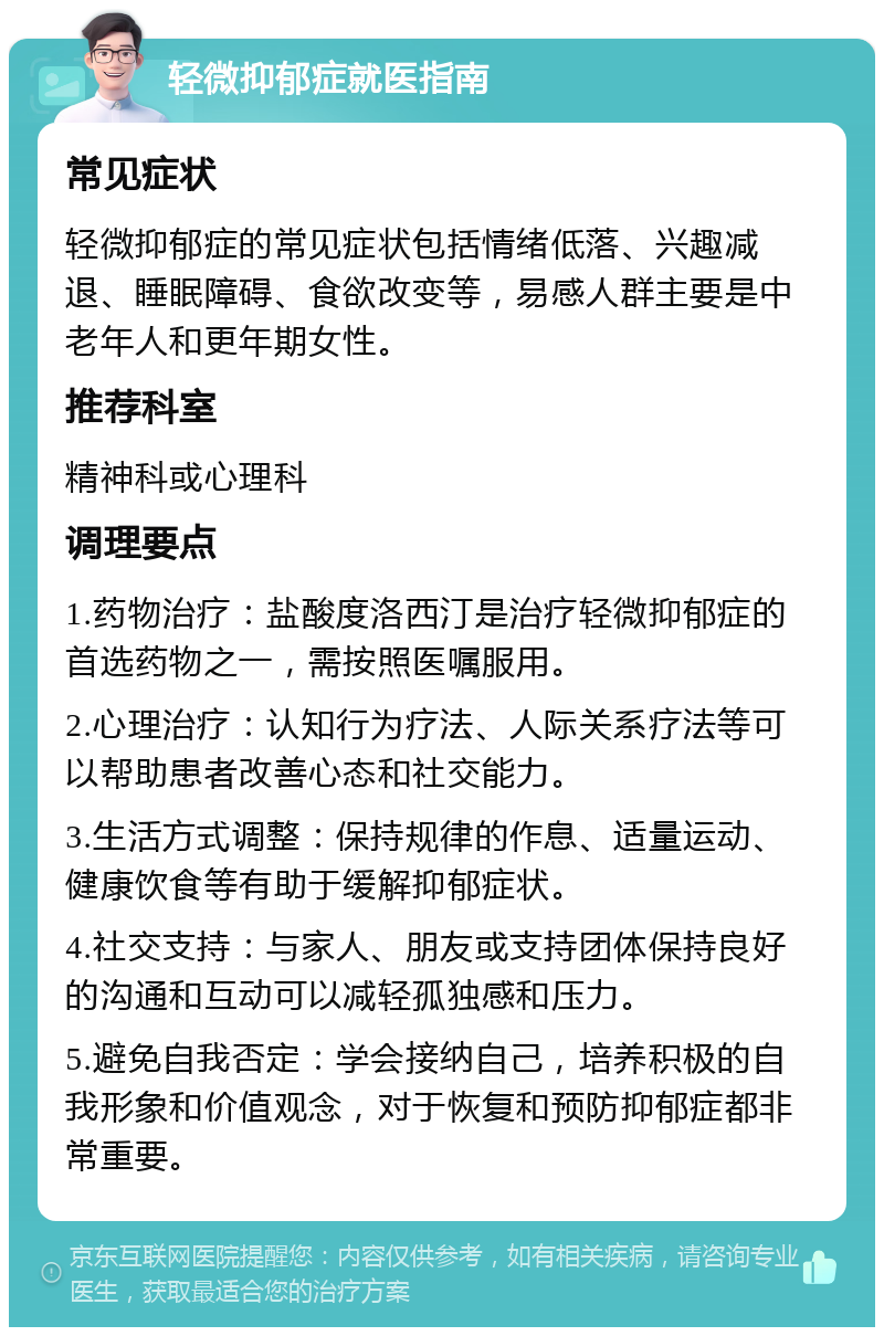 轻微抑郁症就医指南 常见症状 轻微抑郁症的常见症状包括情绪低落、兴趣减退、睡眠障碍、食欲改变等，易感人群主要是中老年人和更年期女性。 推荐科室 精神科或心理科 调理要点 1.药物治疗：盐酸度洛西汀是治疗轻微抑郁症的首选药物之一，需按照医嘱服用。 2.心理治疗：认知行为疗法、人际关系疗法等可以帮助患者改善心态和社交能力。 3.生活方式调整：保持规律的作息、适量运动、健康饮食等有助于缓解抑郁症状。 4.社交支持：与家人、朋友或支持团体保持良好的沟通和互动可以减轻孤独感和压力。 5.避免自我否定：学会接纳自己，培养积极的自我形象和价值观念，对于恢复和预防抑郁症都非常重要。