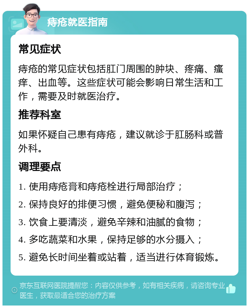 痔疮就医指南 常见症状 痔疮的常见症状包括肛门周围的肿块、疼痛、瘙痒、出血等。这些症状可能会影响日常生活和工作，需要及时就医治疗。 推荐科室 如果怀疑自己患有痔疮，建议就诊于肛肠科或普外科。 调理要点 1. 使用痔疮膏和痔疮栓进行局部治疗； 2. 保持良好的排便习惯，避免便秘和腹泻； 3. 饮食上要清淡，避免辛辣和油腻的食物； 4. 多吃蔬菜和水果，保持足够的水分摄入； 5. 避免长时间坐着或站着，适当进行体育锻炼。