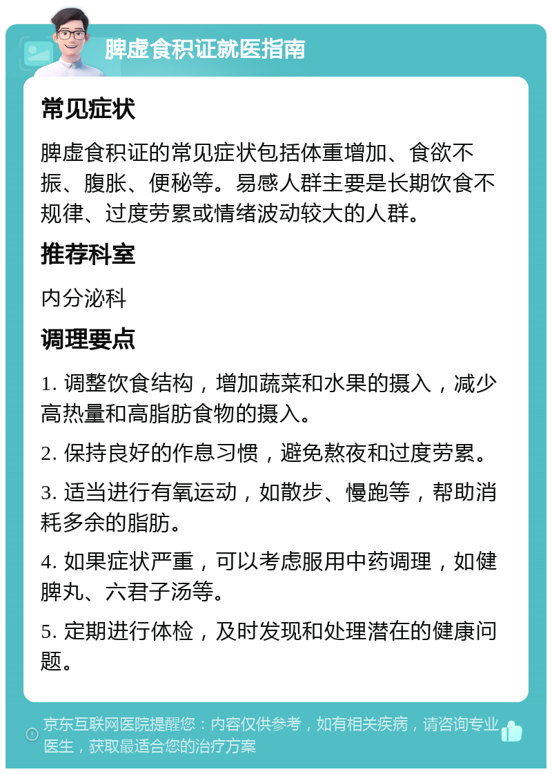 脾虚食积证就医指南 常见症状 脾虚食积证的常见症状包括体重增加、食欲不振、腹胀、便秘等。易感人群主要是长期饮食不规律、过度劳累或情绪波动较大的人群。 推荐科室 内分泌科 调理要点 1. 调整饮食结构，增加蔬菜和水果的摄入，减少高热量和高脂肪食物的摄入。 2. 保持良好的作息习惯，避免熬夜和过度劳累。 3. 适当进行有氧运动，如散步、慢跑等，帮助消耗多余的脂肪。 4. 如果症状严重，可以考虑服用中药调理，如健脾丸、六君子汤等。 5. 定期进行体检，及时发现和处理潜在的健康问题。