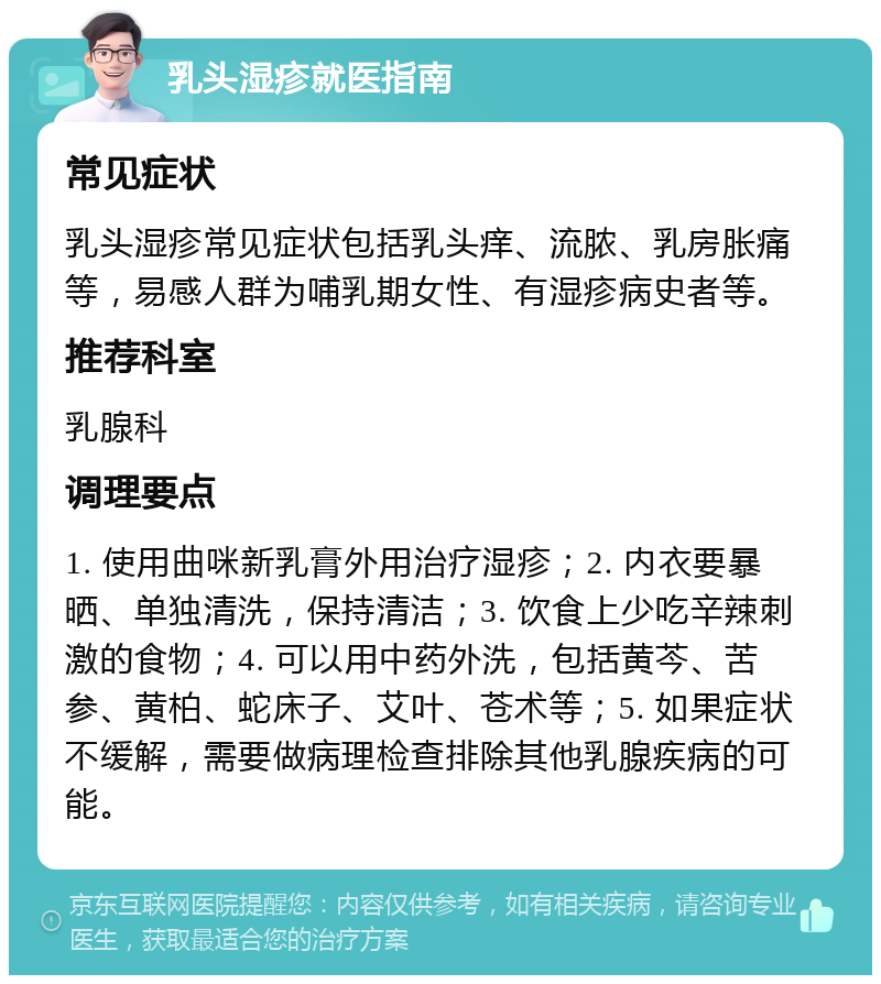 乳头湿疹就医指南 常见症状 乳头湿疹常见症状包括乳头痒、流脓、乳房胀痛等，易感人群为哺乳期女性、有湿疹病史者等。 推荐科室 乳腺科 调理要点 1. 使用曲咪新乳膏外用治疗湿疹；2. 内衣要暴晒、单独清洗，保持清洁；3. 饮食上少吃辛辣刺激的食物；4. 可以用中药外洗，包括黄芩、苦参、黄柏、蛇床子、艾叶、苍术等；5. 如果症状不缓解，需要做病理检查排除其他乳腺疾病的可能。