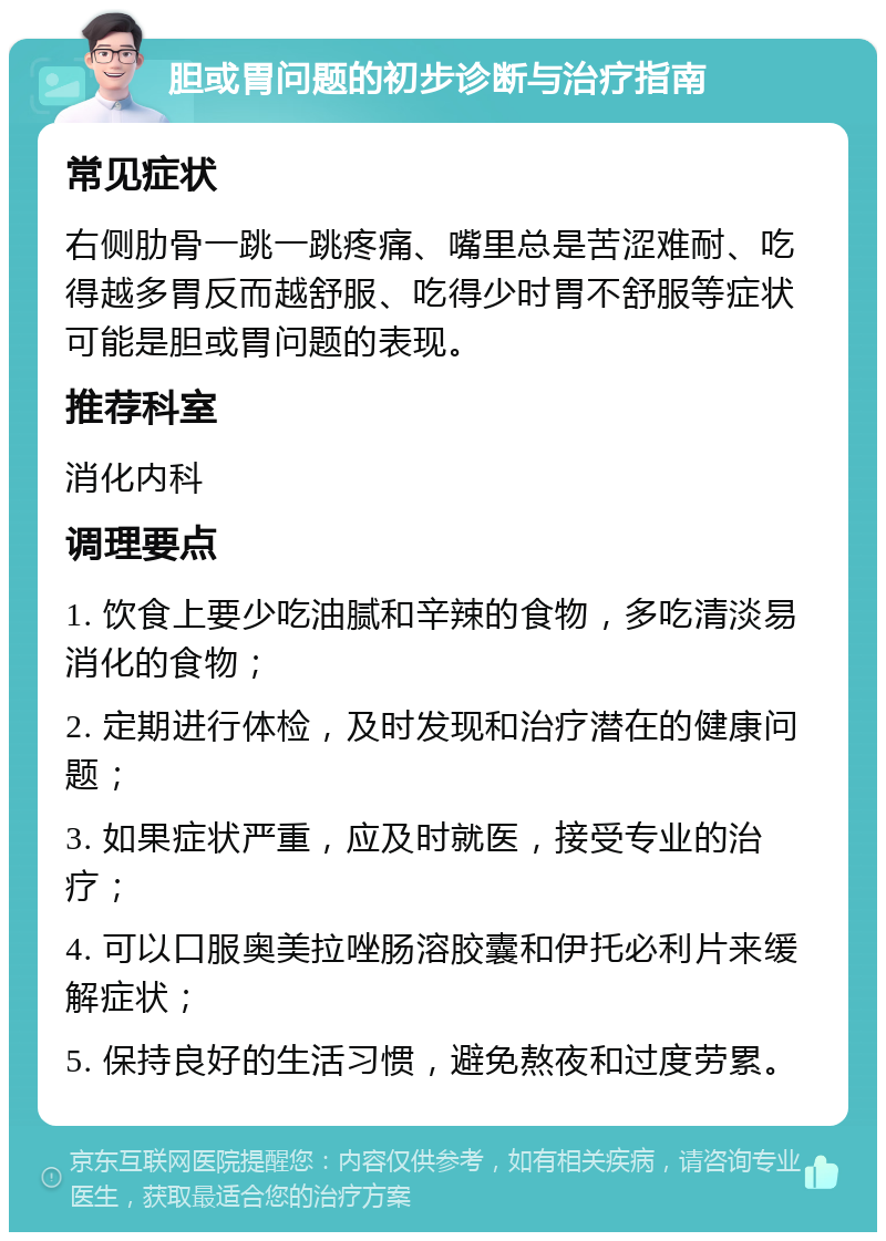 胆或胃问题的初步诊断与治疗指南 常见症状 右侧肋骨一跳一跳疼痛、嘴里总是苦涩难耐、吃得越多胃反而越舒服、吃得少时胃不舒服等症状可能是胆或胃问题的表现。 推荐科室 消化内科 调理要点 1. 饮食上要少吃油腻和辛辣的食物，多吃清淡易消化的食物； 2. 定期进行体检，及时发现和治疗潜在的健康问题； 3. 如果症状严重，应及时就医，接受专业的治疗； 4. 可以口服奥美拉唑肠溶胶囊和伊托必利片来缓解症状； 5. 保持良好的生活习惯，避免熬夜和过度劳累。