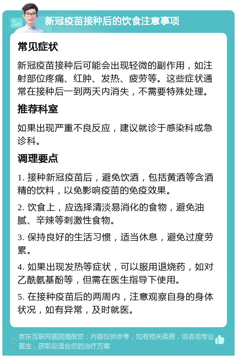 新冠疫苗接种后的饮食注意事项 常见症状 新冠疫苗接种后可能会出现轻微的副作用，如注射部位疼痛、红肿、发热、疲劳等。这些症状通常在接种后一到两天内消失，不需要特殊处理。 推荐科室 如果出现严重不良反应，建议就诊于感染科或急诊科。 调理要点 1. 接种新冠疫苗后，避免饮酒，包括黄酒等含酒精的饮料，以免影响疫苗的免疫效果。 2. 饮食上，应选择清淡易消化的食物，避免油腻、辛辣等刺激性食物。 3. 保持良好的生活习惯，适当休息，避免过度劳累。 4. 如果出现发热等症状，可以服用退烧药，如对乙酰氨基酚等，但需在医生指导下使用。 5. 在接种疫苗后的两周内，注意观察自身的身体状况，如有异常，及时就医。