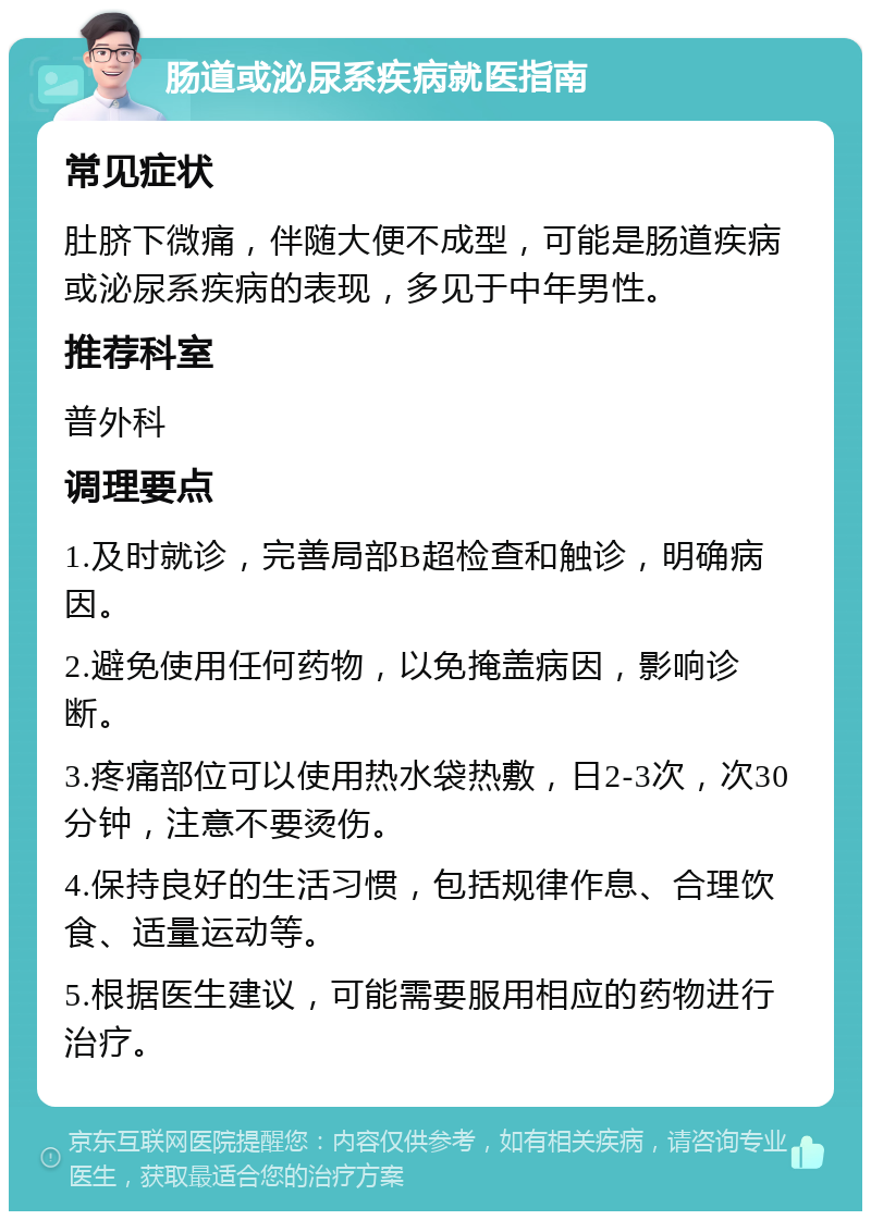 肠道或泌尿系疾病就医指南 常见症状 肚脐下微痛，伴随大便不成型，可能是肠道疾病或泌尿系疾病的表现，多见于中年男性。 推荐科室 普外科 调理要点 1.及时就诊，完善局部B超检查和触诊，明确病因。 2.避免使用任何药物，以免掩盖病因，影响诊断。 3.疼痛部位可以使用热水袋热敷，日2-3次，次30分钟，注意不要烫伤。 4.保持良好的生活习惯，包括规律作息、合理饮食、适量运动等。 5.根据医生建议，可能需要服用相应的药物进行治疗。