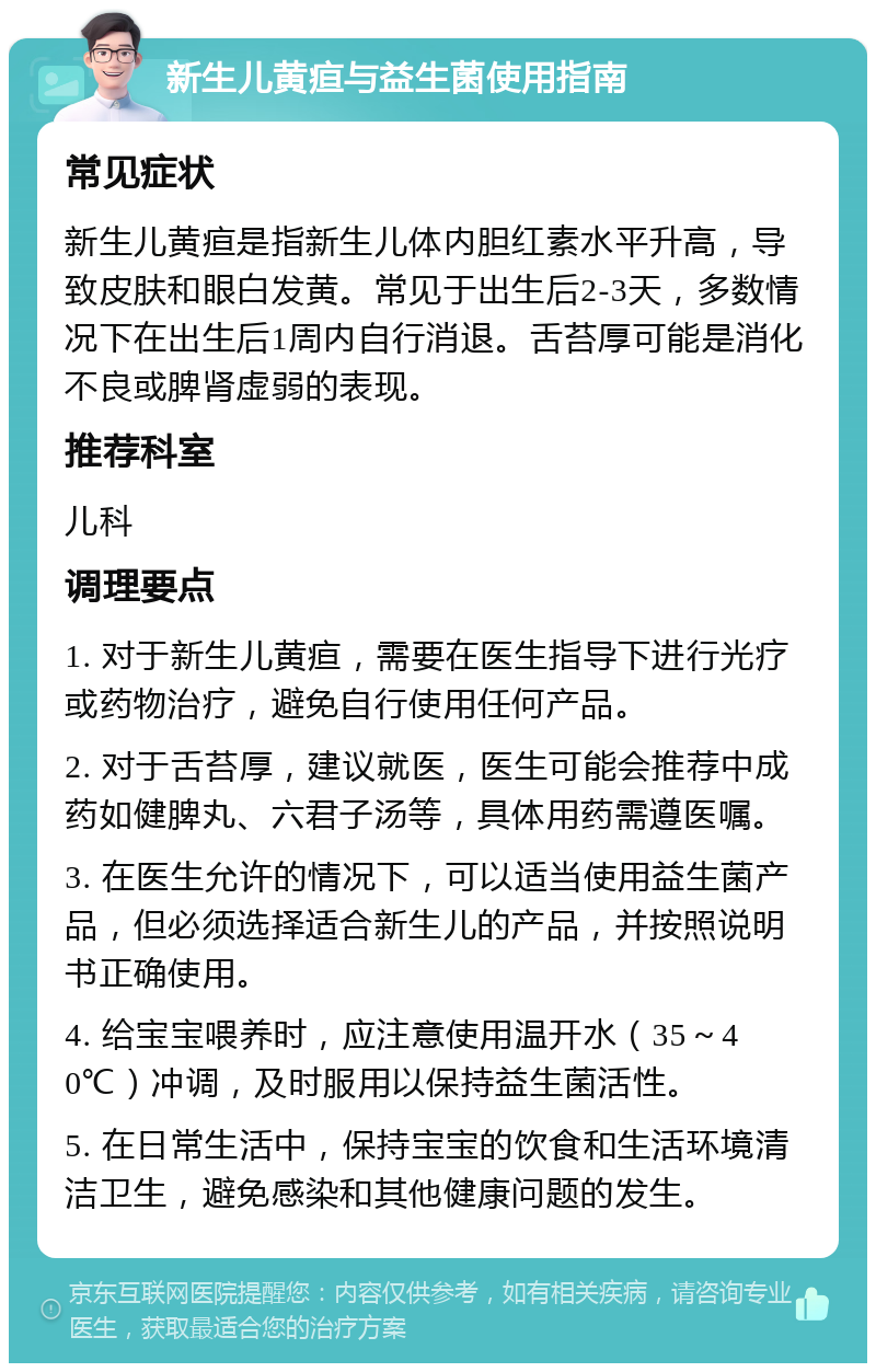 新生儿黄疸与益生菌使用指南 常见症状 新生儿黄疸是指新生儿体内胆红素水平升高，导致皮肤和眼白发黄。常见于出生后2-3天，多数情况下在出生后1周内自行消退。舌苔厚可能是消化不良或脾肾虚弱的表现。 推荐科室 儿科 调理要点 1. 对于新生儿黄疸，需要在医生指导下进行光疗或药物治疗，避免自行使用任何产品。 2. 对于舌苔厚，建议就医，医生可能会推荐中成药如健脾丸、六君子汤等，具体用药需遵医嘱。 3. 在医生允许的情况下，可以适当使用益生菌产品，但必须选择适合新生儿的产品，并按照说明书正确使用。 4. 给宝宝喂养时，应注意使用温开水（35～40℃）冲调，及时服用以保持益生菌活性。 5. 在日常生活中，保持宝宝的饮食和生活环境清洁卫生，避免感染和其他健康问题的发生。