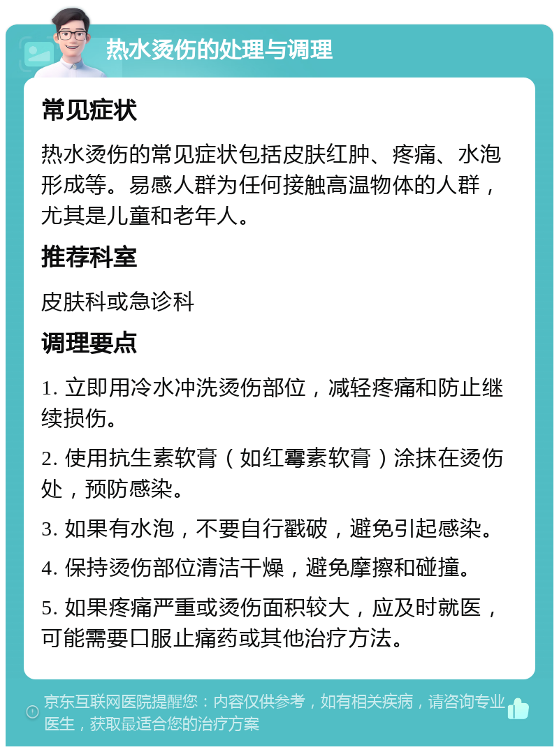 热水烫伤的处理与调理 常见症状 热水烫伤的常见症状包括皮肤红肿、疼痛、水泡形成等。易感人群为任何接触高温物体的人群，尤其是儿童和老年人。 推荐科室 皮肤科或急诊科 调理要点 1. 立即用冷水冲洗烫伤部位，减轻疼痛和防止继续损伤。 2. 使用抗生素软膏（如红霉素软膏）涂抹在烫伤处，预防感染。 3. 如果有水泡，不要自行戳破，避免引起感染。 4. 保持烫伤部位清洁干燥，避免摩擦和碰撞。 5. 如果疼痛严重或烫伤面积较大，应及时就医，可能需要口服止痛药或其他治疗方法。