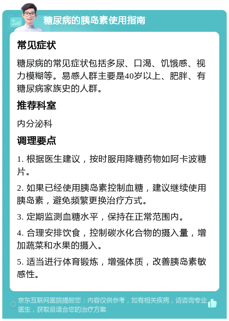 糖尿病的胰岛素使用指南 常见症状 糖尿病的常见症状包括多尿、口渴、饥饿感、视力模糊等。易感人群主要是40岁以上、肥胖、有糖尿病家族史的人群。 推荐科室 内分泌科 调理要点 1. 根据医生建议，按时服用降糖药物如阿卡波糖片。 2. 如果已经使用胰岛素控制血糖，建议继续使用胰岛素，避免频繁更换治疗方式。 3. 定期监测血糖水平，保持在正常范围内。 4. 合理安排饮食，控制碳水化合物的摄入量，增加蔬菜和水果的摄入。 5. 适当进行体育锻炼，增强体质，改善胰岛素敏感性。