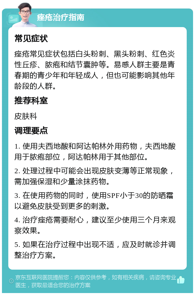 痤疮治疗指南 常见症状 痤疮常见症状包括白头粉刺、黑头粉刺、红色炎性丘疹、脓疱和结节囊肿等。易感人群主要是青春期的青少年和年轻成人，但也可能影响其他年龄段的人群。 推荐科室 皮肤科 调理要点 1. 使用夫西地酸和阿达帕林外用药物，夫西地酸用于脓疱部位，阿达帕林用于其他部位。 2. 处理过程中可能会出现皮肤变薄等正常现象，需加强保湿和少量涂抹药物。 3. 在使用药物的同时，使用SPF小于30的防晒霜以避免皮肤受到更多的刺激。 4. 治疗痤疮需要耐心，建议至少使用三个月来观察效果。 5. 如果在治疗过程中出现不适，应及时就诊并调整治疗方案。