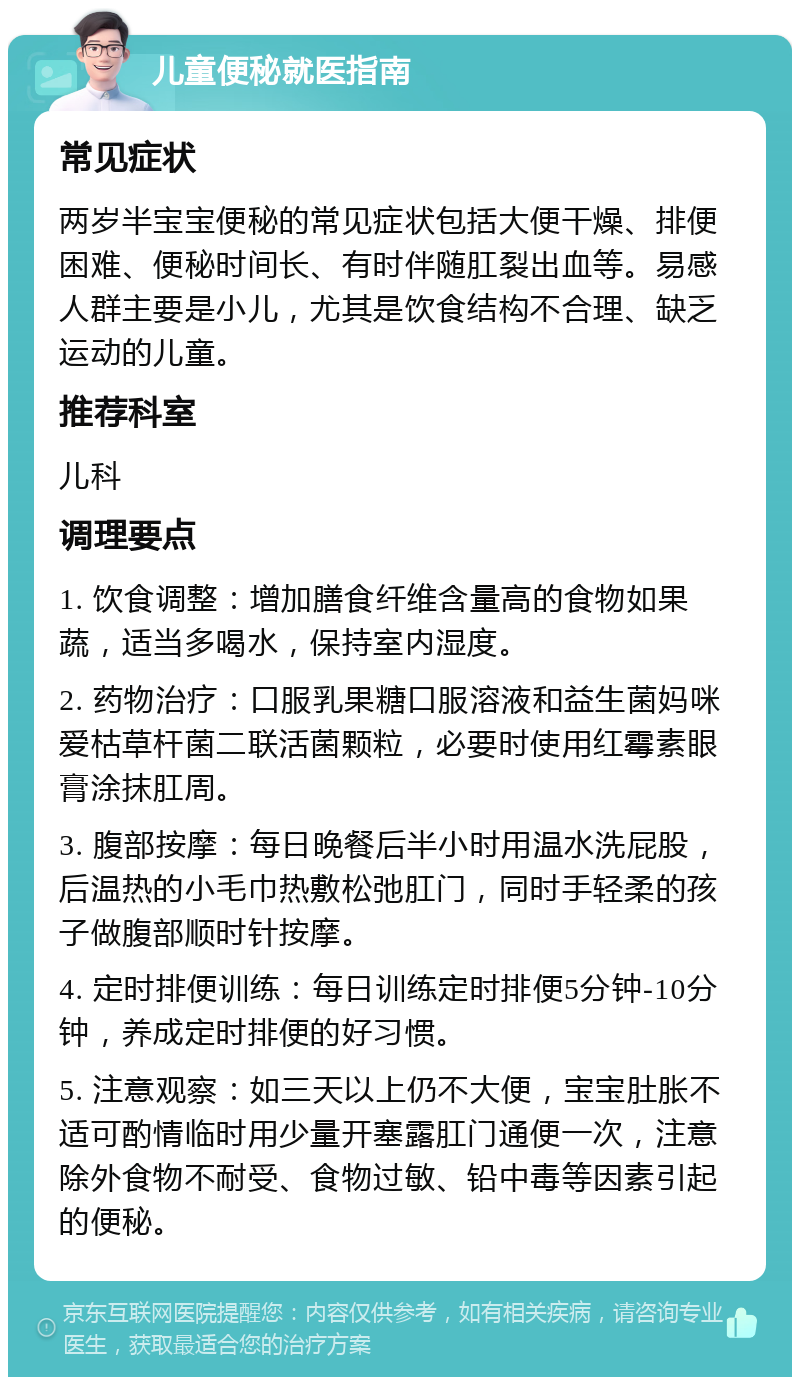 儿童便秘就医指南 常见症状 两岁半宝宝便秘的常见症状包括大便干燥、排便困难、便秘时间长、有时伴随肛裂出血等。易感人群主要是小儿，尤其是饮食结构不合理、缺乏运动的儿童。 推荐科室 儿科 调理要点 1. 饮食调整：增加膳食纤维含量高的食物如果蔬，适当多喝水，保持室内湿度。 2. 药物治疗：口服乳果糖口服溶液和益生菌妈咪爱枯草杆菌二联活菌颗粒，必要时使用红霉素眼膏涂抹肛周。 3. 腹部按摩：每日晚餐后半小时用温水洗屁股，后温热的小毛巾热敷松弛肛门，同时手轻柔的孩子做腹部顺时针按摩。 4. 定时排便训练：每日训练定时排便5分钟-10分钟，养成定时排便的好习惯。 5. 注意观察：如三天以上仍不大便，宝宝肚胀不适可酌情临时用少量开塞露肛门通便一次，注意除外食物不耐受、食物过敏、铅中毒等因素引起的便秘。