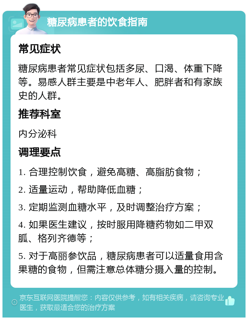 糖尿病患者的饮食指南 常见症状 糖尿病患者常见症状包括多尿、口渴、体重下降等。易感人群主要是中老年人、肥胖者和有家族史的人群。 推荐科室 内分泌科 调理要点 1. 合理控制饮食，避免高糖、高脂肪食物； 2. 适量运动，帮助降低血糖； 3. 定期监测血糖水平，及时调整治疗方案； 4. 如果医生建议，按时服用降糖药物如二甲双胍、格列齐德等； 5. 对于高丽参饮品，糖尿病患者可以适量食用含果糖的食物，但需注意总体糖分摄入量的控制。