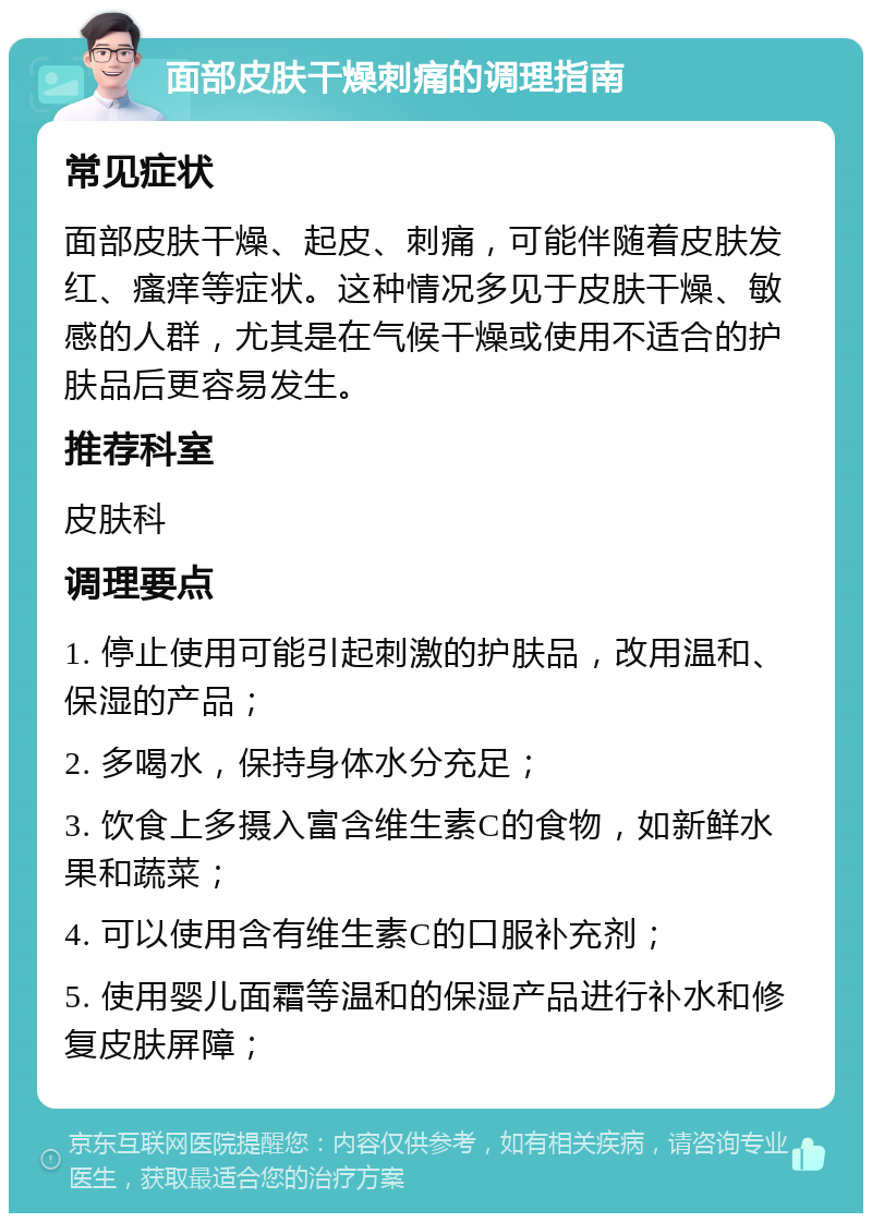 面部皮肤干燥刺痛的调理指南 常见症状 面部皮肤干燥、起皮、刺痛，可能伴随着皮肤发红、瘙痒等症状。这种情况多见于皮肤干燥、敏感的人群，尤其是在气候干燥或使用不适合的护肤品后更容易发生。 推荐科室 皮肤科 调理要点 1. 停止使用可能引起刺激的护肤品，改用温和、保湿的产品； 2. 多喝水，保持身体水分充足； 3. 饮食上多摄入富含维生素C的食物，如新鲜水果和蔬菜； 4. 可以使用含有维生素C的口服补充剂； 5. 使用婴儿面霜等温和的保湿产品进行补水和修复皮肤屏障；