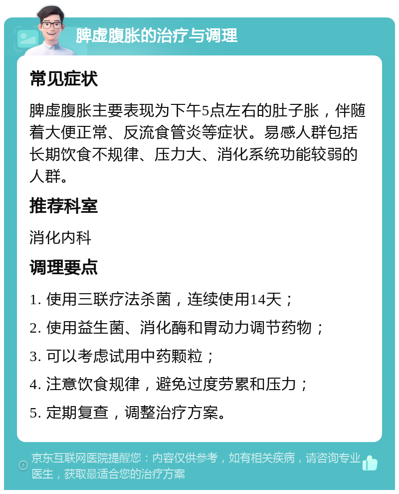 脾虚腹胀的治疗与调理 常见症状 脾虚腹胀主要表现为下午5点左右的肚子胀，伴随着大便正常、反流食管炎等症状。易感人群包括长期饮食不规律、压力大、消化系统功能较弱的人群。 推荐科室 消化内科 调理要点 1. 使用三联疗法杀菌，连续使用14天； 2. 使用益生菌、消化酶和胃动力调节药物； 3. 可以考虑试用中药颗粒； 4. 注意饮食规律，避免过度劳累和压力； 5. 定期复查，调整治疗方案。