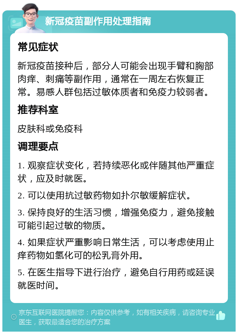 新冠疫苗副作用处理指南 常见症状 新冠疫苗接种后，部分人可能会出现手臂和胸部肉痒、刺痛等副作用，通常在一周左右恢复正常。易感人群包括过敏体质者和免疫力较弱者。 推荐科室 皮肤科或免疫科 调理要点 1. 观察症状变化，若持续恶化或伴随其他严重症状，应及时就医。 2. 可以使用抗过敏药物如扑尔敏缓解症状。 3. 保持良好的生活习惯，增强免疫力，避免接触可能引起过敏的物质。 4. 如果症状严重影响日常生活，可以考虑使用止痒药物如氢化可的松乳膏外用。 5. 在医生指导下进行治疗，避免自行用药或延误就医时间。