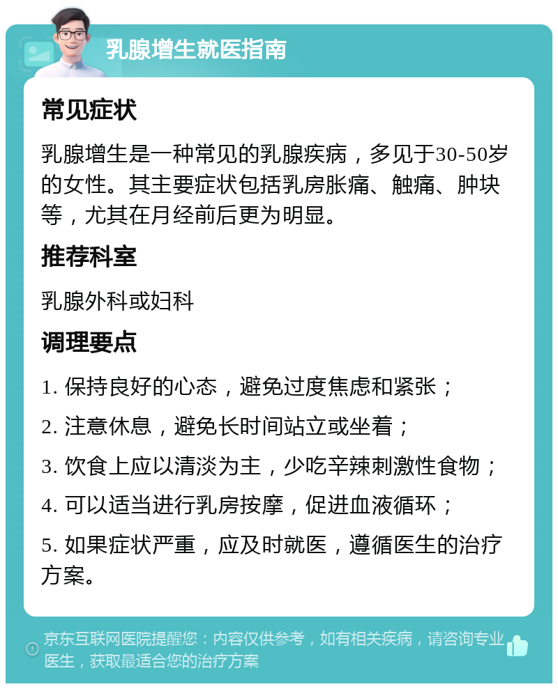 乳腺增生就医指南 常见症状 乳腺增生是一种常见的乳腺疾病，多见于30-50岁的女性。其主要症状包括乳房胀痛、触痛、肿块等，尤其在月经前后更为明显。 推荐科室 乳腺外科或妇科 调理要点 1. 保持良好的心态，避免过度焦虑和紧张； 2. 注意休息，避免长时间站立或坐着； 3. 饮食上应以清淡为主，少吃辛辣刺激性食物； 4. 可以适当进行乳房按摩，促进血液循环； 5. 如果症状严重，应及时就医，遵循医生的治疗方案。