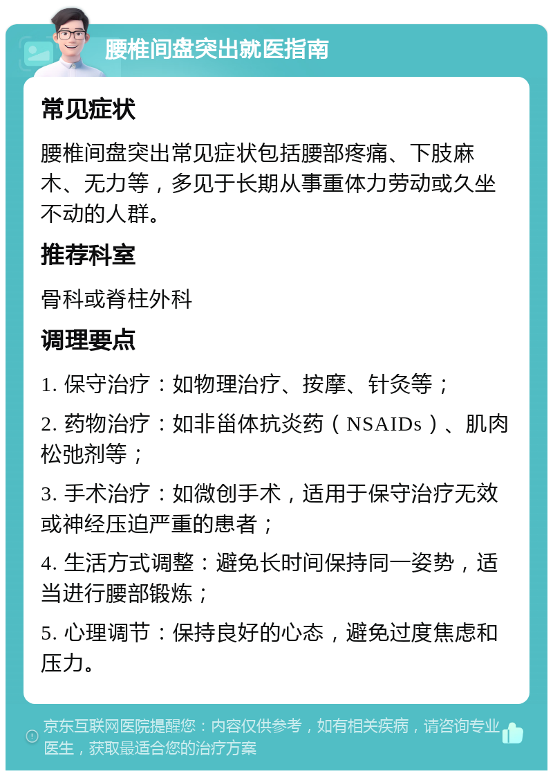 腰椎间盘突出就医指南 常见症状 腰椎间盘突出常见症状包括腰部疼痛、下肢麻木、无力等，多见于长期从事重体力劳动或久坐不动的人群。 推荐科室 骨科或脊柱外科 调理要点 1. 保守治疗：如物理治疗、按摩、针灸等； 2. 药物治疗：如非甾体抗炎药（NSAIDs）、肌肉松弛剂等； 3. 手术治疗：如微创手术，适用于保守治疗无效或神经压迫严重的患者； 4. 生活方式调整：避免长时间保持同一姿势，适当进行腰部锻炼； 5. 心理调节：保持良好的心态，避免过度焦虑和压力。