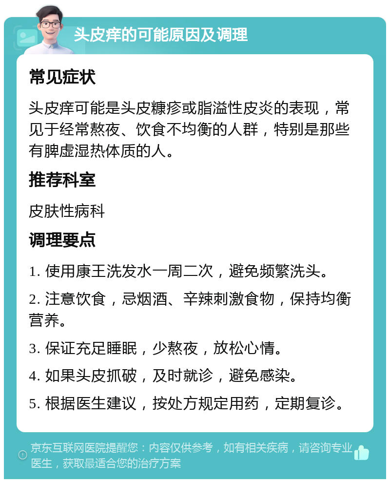 头皮痒的可能原因及调理 常见症状 头皮痒可能是头皮糠疹或脂溢性皮炎的表现，常见于经常熬夜、饮食不均衡的人群，特别是那些有脾虚湿热体质的人。 推荐科室 皮肤性病科 调理要点 1. 使用康王洗发水一周二次，避免频繁洗头。 2. 注意饮食，忌烟酒、辛辣刺激食物，保持均衡营养。 3. 保证充足睡眠，少熬夜，放松心情。 4. 如果头皮抓破，及时就诊，避免感染。 5. 根据医生建议，按处方规定用药，定期复诊。