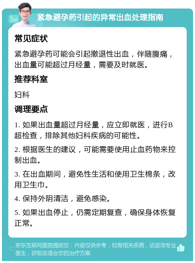 紧急避孕药引起的异常出血处理指南 常见症状 紧急避孕药可能会引起撤退性出血，伴随腹痛，出血量可能超过月经量，需要及时就医。 推荐科室 妇科 调理要点 1. 如果出血量超过月经量，应立即就医，进行B超检查，排除其他妇科疾病的可能性。 2. 根据医生的建议，可能需要使用止血药物来控制出血。 3. 在出血期间，避免性生活和使用卫生棉条，改用卫生巾。 4. 保持外阴清洁，避免感染。 5. 如果出血停止，仍需定期复查，确保身体恢复正常。