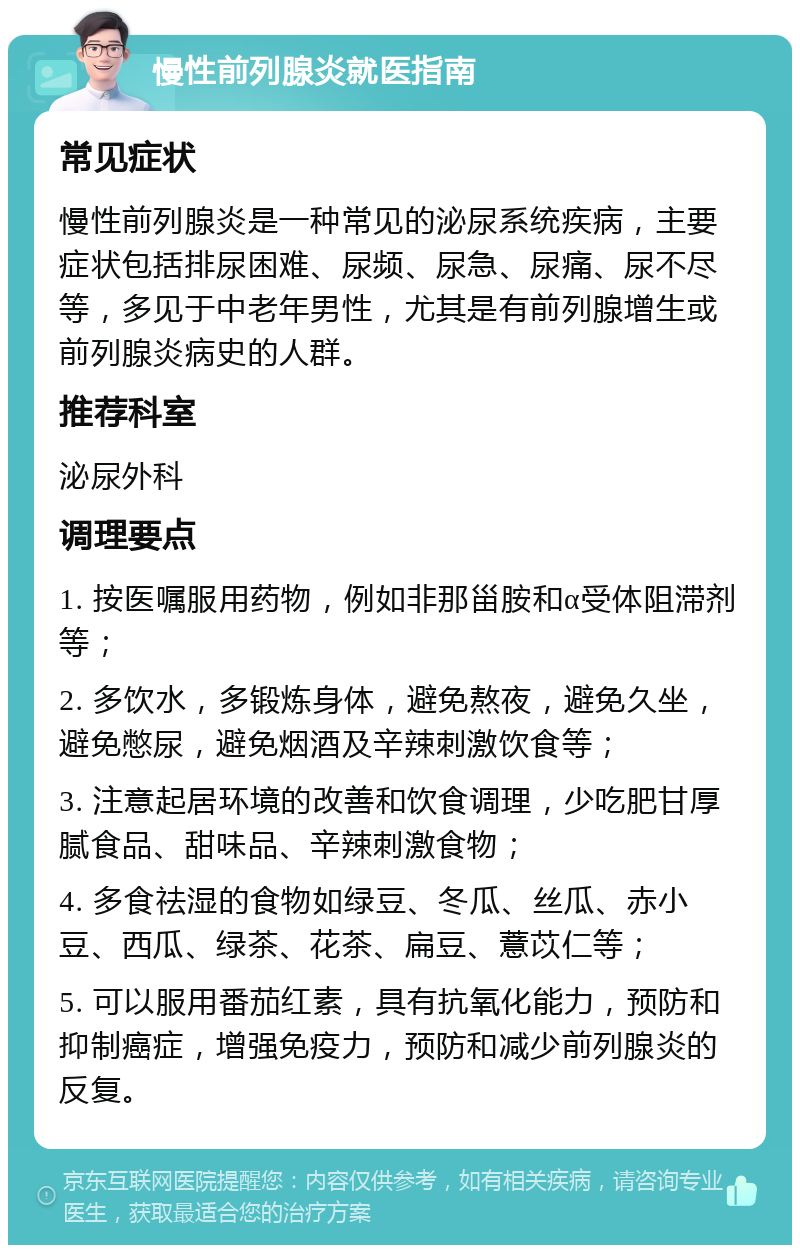 慢性前列腺炎就医指南 常见症状 慢性前列腺炎是一种常见的泌尿系统疾病，主要症状包括排尿困难、尿频、尿急、尿痛、尿不尽等，多见于中老年男性，尤其是有前列腺增生或前列腺炎病史的人群。 推荐科室 泌尿外科 调理要点 1. 按医嘱服用药物，例如非那甾胺和α受体阻滞剂等； 2. 多饮水，多锻炼身体，避免熬夜，避免久坐，避免憋尿，避免烟酒及辛辣刺激饮食等； 3. 注意起居环境的改善和饮食调理，少吃肥甘厚腻食品、甜味品、辛辣刺激食物； 4. 多食祛湿的食物如绿豆、冬瓜、丝瓜、赤小豆、西瓜、绿茶、花茶、扁豆、薏苡仁等； 5. 可以服用番茄红素，具有抗氧化能力，预防和抑制癌症，增强免疫力，预防和减少前列腺炎的反复。