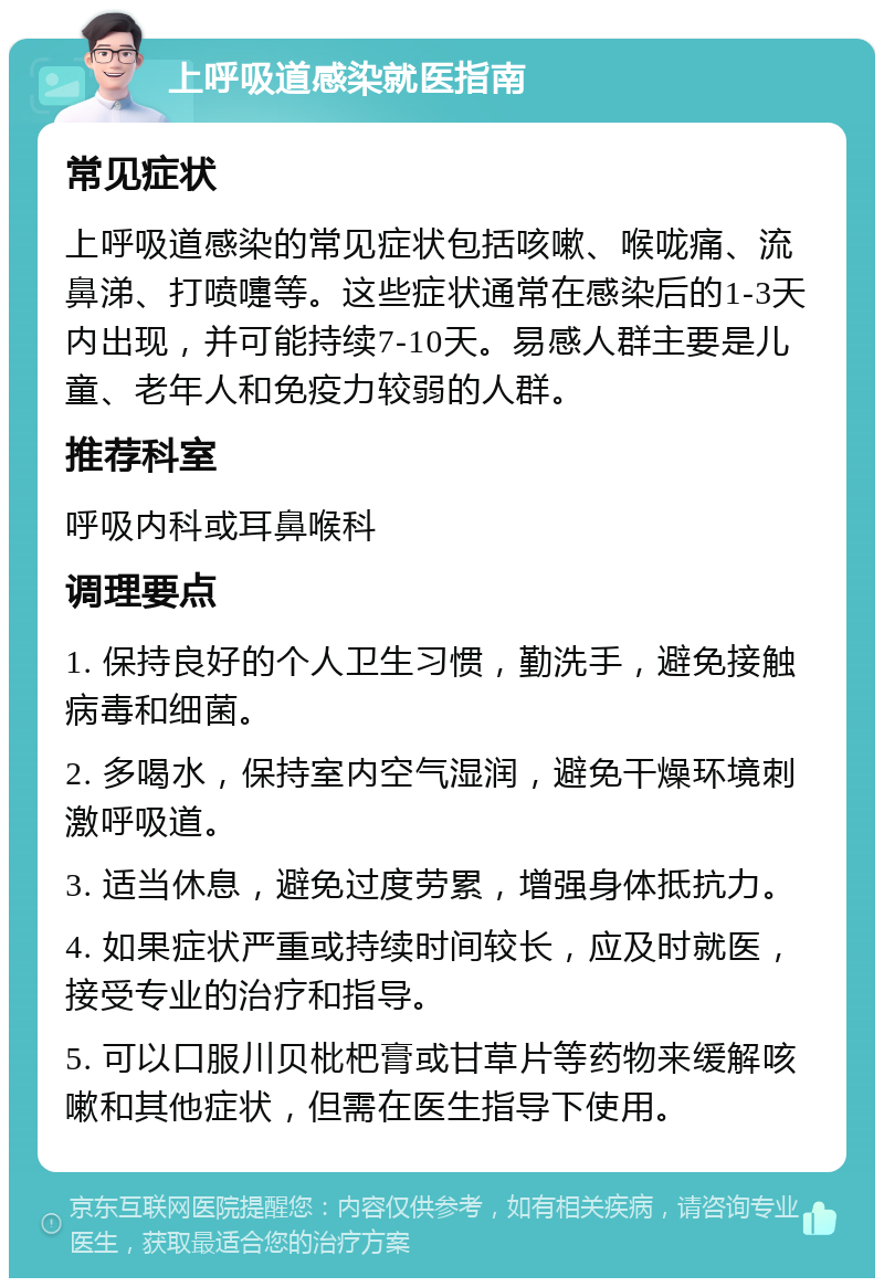 上呼吸道感染就医指南 常见症状 上呼吸道感染的常见症状包括咳嗽、喉咙痛、流鼻涕、打喷嚏等。这些症状通常在感染后的1-3天内出现，并可能持续7-10天。易感人群主要是儿童、老年人和免疫力较弱的人群。 推荐科室 呼吸内科或耳鼻喉科 调理要点 1. 保持良好的个人卫生习惯，勤洗手，避免接触病毒和细菌。 2. 多喝水，保持室内空气湿润，避免干燥环境刺激呼吸道。 3. 适当休息，避免过度劳累，增强身体抵抗力。 4. 如果症状严重或持续时间较长，应及时就医，接受专业的治疗和指导。 5. 可以口服川贝枇杷膏或甘草片等药物来缓解咳嗽和其他症状，但需在医生指导下使用。