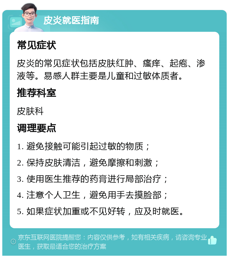 皮炎就医指南 常见症状 皮炎的常见症状包括皮肤红肿、瘙痒、起疱、渗液等。易感人群主要是儿童和过敏体质者。 推荐科室 皮肤科 调理要点 1. 避免接触可能引起过敏的物质； 2. 保持皮肤清洁，避免摩擦和刺激； 3. 使用医生推荐的药膏进行局部治疗； 4. 注意个人卫生，避免用手去摸脸部； 5. 如果症状加重或不见好转，应及时就医。