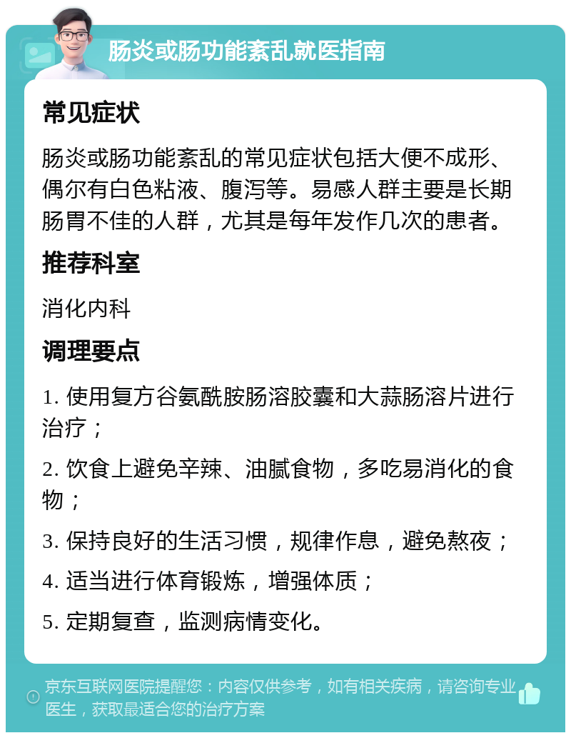 肠炎或肠功能紊乱就医指南 常见症状 肠炎或肠功能紊乱的常见症状包括大便不成形、偶尔有白色粘液、腹泻等。易感人群主要是长期肠胃不佳的人群，尤其是每年发作几次的患者。 推荐科室 消化内科 调理要点 1. 使用复方谷氨酰胺肠溶胶囊和大蒜肠溶片进行治疗； 2. 饮食上避免辛辣、油腻食物，多吃易消化的食物； 3. 保持良好的生活习惯，规律作息，避免熬夜； 4. 适当进行体育锻炼，增强体质； 5. 定期复查，监测病情变化。