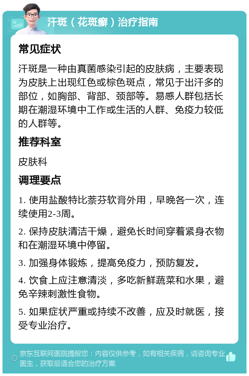 汗斑（花斑癣）治疗指南 常见症状 汗斑是一种由真菌感染引起的皮肤病，主要表现为皮肤上出现红色或棕色斑点，常见于出汗多的部位，如胸部、背部、颈部等。易感人群包括长期在潮湿环境中工作或生活的人群、免疫力较低的人群等。 推荐科室 皮肤科 调理要点 1. 使用盐酸特比萘芬软膏外用，早晚各一次，连续使用2-3周。 2. 保持皮肤清洁干燥，避免长时间穿着紧身衣物和在潮湿环境中停留。 3. 加强身体锻炼，提高免疫力，预防复发。 4. 饮食上应注意清淡，多吃新鲜蔬菜和水果，避免辛辣刺激性食物。 5. 如果症状严重或持续不改善，应及时就医，接受专业治疗。