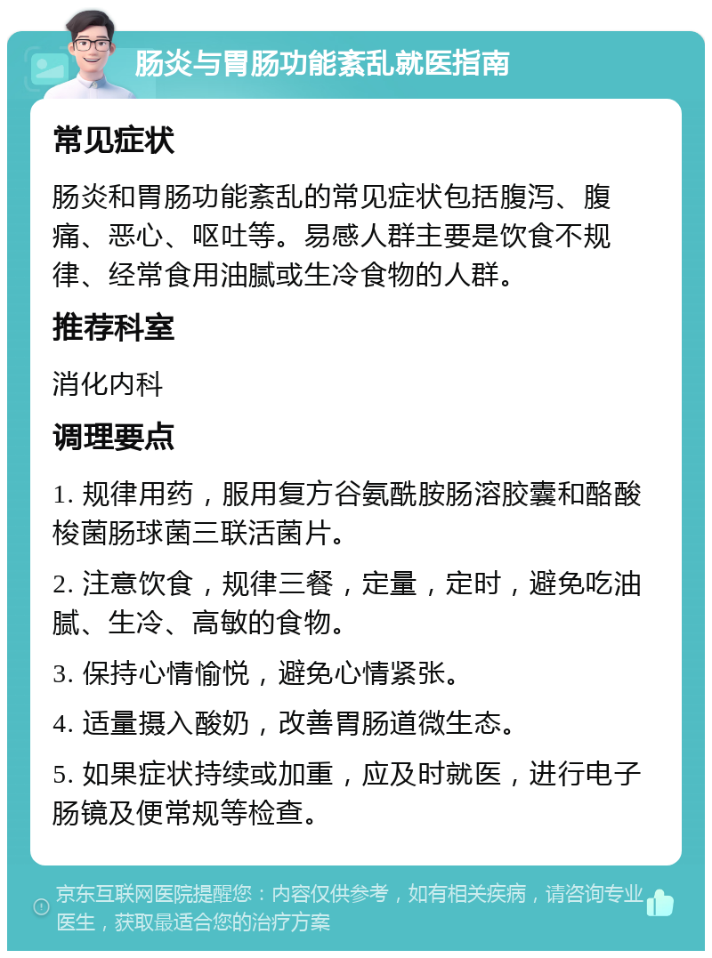 肠炎与胃肠功能紊乱就医指南 常见症状 肠炎和胃肠功能紊乱的常见症状包括腹泻、腹痛、恶心、呕吐等。易感人群主要是饮食不规律、经常食用油腻或生冷食物的人群。 推荐科室 消化内科 调理要点 1. 规律用药，服用复方谷氨酰胺肠溶胶囊和酪酸梭菌肠球菌三联活菌片。 2. 注意饮食，规律三餐，定量，定时，避免吃油腻、生冷、高敏的食物。 3. 保持心情愉悦，避免心情紧张。 4. 适量摄入酸奶，改善胃肠道微生态。 5. 如果症状持续或加重，应及时就医，进行电子肠镜及便常规等检查。