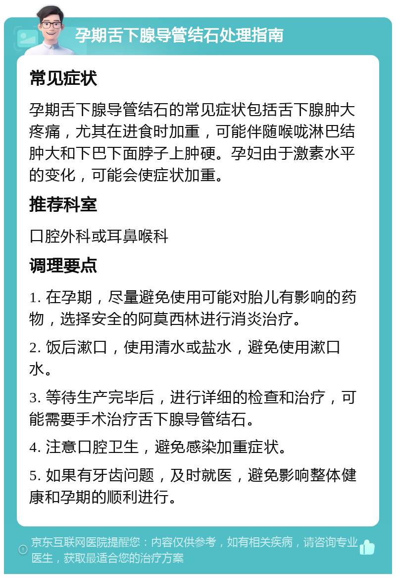 孕期舌下腺导管结石处理指南 常见症状 孕期舌下腺导管结石的常见症状包括舌下腺肿大疼痛，尤其在进食时加重，可能伴随喉咙淋巴结肿大和下巴下面脖子上肿硬。孕妇由于激素水平的变化，可能会使症状加重。 推荐科室 口腔外科或耳鼻喉科 调理要点 1. 在孕期，尽量避免使用可能对胎儿有影响的药物，选择安全的阿莫西林进行消炎治疗。 2. 饭后漱口，使用清水或盐水，避免使用漱口水。 3. 等待生产完毕后，进行详细的检查和治疗，可能需要手术治疗舌下腺导管结石。 4. 注意口腔卫生，避免感染加重症状。 5. 如果有牙齿问题，及时就医，避免影响整体健康和孕期的顺利进行。