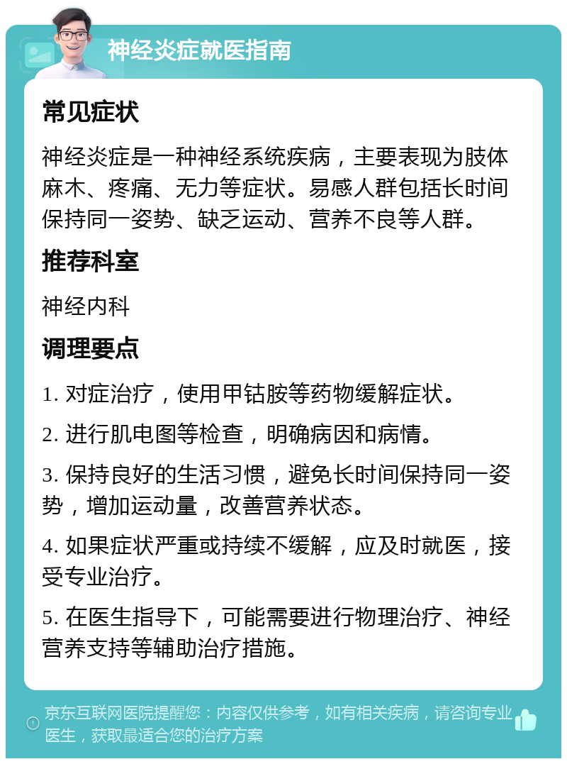 神经炎症就医指南 常见症状 神经炎症是一种神经系统疾病，主要表现为肢体麻木、疼痛、无力等症状。易感人群包括长时间保持同一姿势、缺乏运动、营养不良等人群。 推荐科室 神经内科 调理要点 1. 对症治疗，使用甲钴胺等药物缓解症状。 2. 进行肌电图等检查，明确病因和病情。 3. 保持良好的生活习惯，避免长时间保持同一姿势，增加运动量，改善营养状态。 4. 如果症状严重或持续不缓解，应及时就医，接受专业治疗。 5. 在医生指导下，可能需要进行物理治疗、神经营养支持等辅助治疗措施。