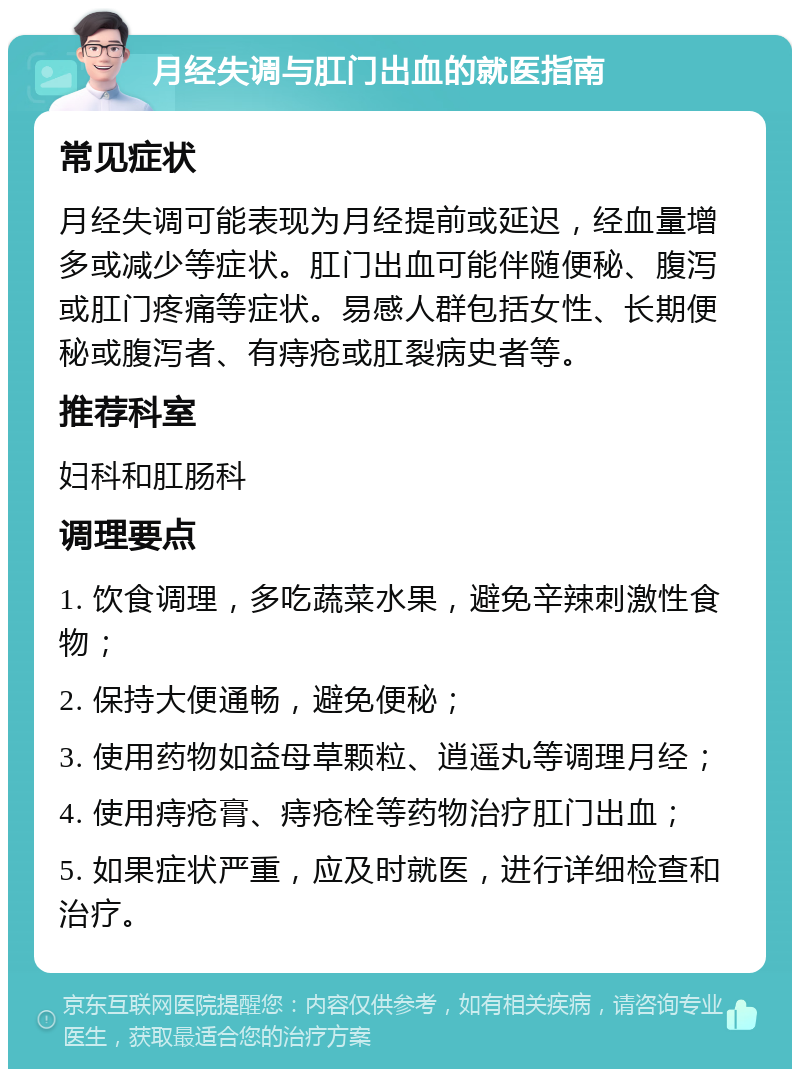 月经失调与肛门出血的就医指南 常见症状 月经失调可能表现为月经提前或延迟，经血量增多或减少等症状。肛门出血可能伴随便秘、腹泻或肛门疼痛等症状。易感人群包括女性、长期便秘或腹泻者、有痔疮或肛裂病史者等。 推荐科室 妇科和肛肠科 调理要点 1. 饮食调理，多吃蔬菜水果，避免辛辣刺激性食物； 2. 保持大便通畅，避免便秘； 3. 使用药物如益母草颗粒、逍遥丸等调理月经； 4. 使用痔疮膏、痔疮栓等药物治疗肛门出血； 5. 如果症状严重，应及时就医，进行详细检查和治疗。