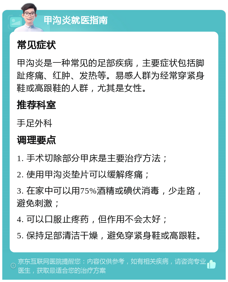 甲沟炎就医指南 常见症状 甲沟炎是一种常见的足部疾病，主要症状包括脚趾疼痛、红肿、发热等。易感人群为经常穿紧身鞋或高跟鞋的人群，尤其是女性。 推荐科室 手足外科 调理要点 1. 手术切除部分甲床是主要治疗方法； 2. 使用甲沟炎垫片可以缓解疼痛； 3. 在家中可以用75%酒精或碘伏消毒，少走路，避免刺激； 4. 可以口服止疼药，但作用不会太好； 5. 保持足部清洁干燥，避免穿紧身鞋或高跟鞋。