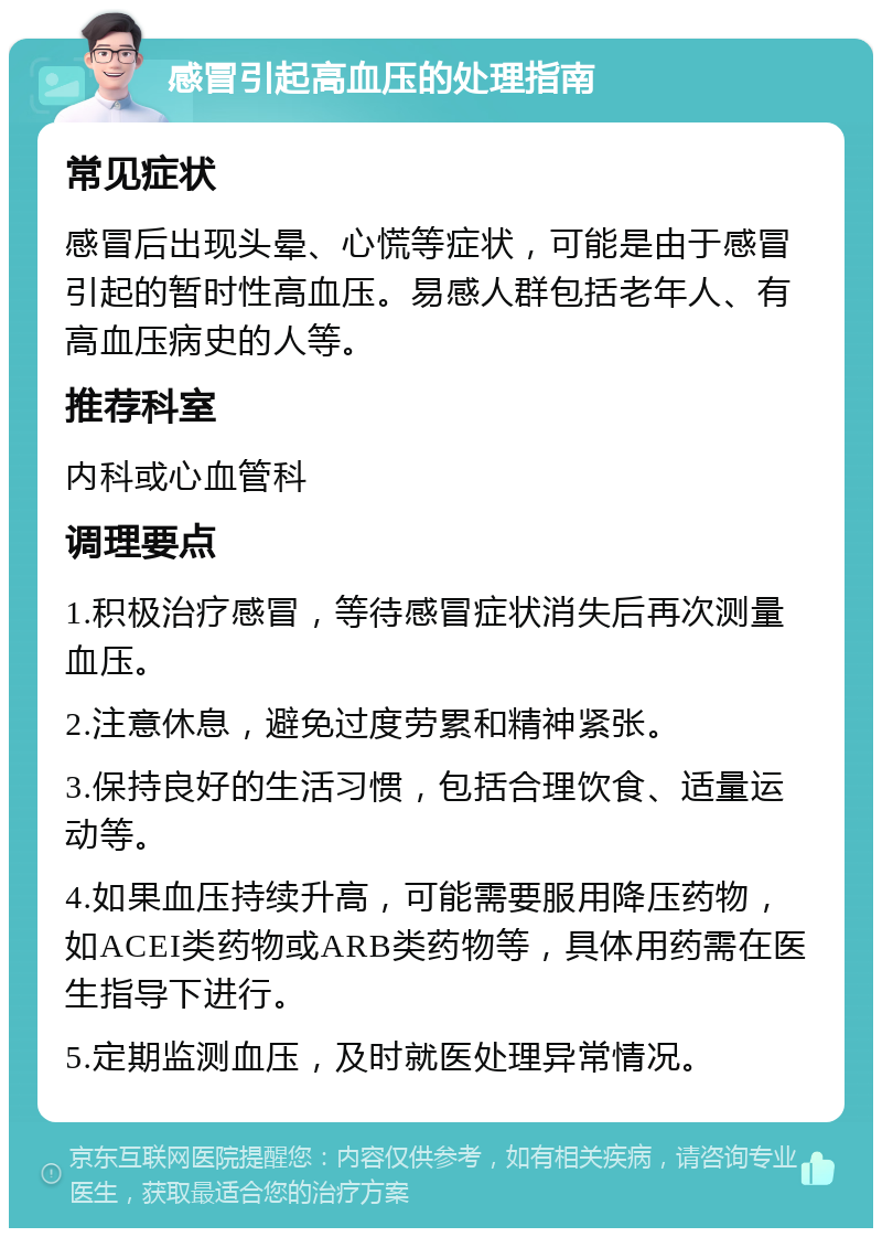 感冒引起高血压的处理指南 常见症状 感冒后出现头晕、心慌等症状，可能是由于感冒引起的暂时性高血压。易感人群包括老年人、有高血压病史的人等。 推荐科室 内科或心血管科 调理要点 1.积极治疗感冒，等待感冒症状消失后再次测量血压。 2.注意休息，避免过度劳累和精神紧张。 3.保持良好的生活习惯，包括合理饮食、适量运动等。 4.如果血压持续升高，可能需要服用降压药物，如ACEI类药物或ARB类药物等，具体用药需在医生指导下进行。 5.定期监测血压，及时就医处理异常情况。