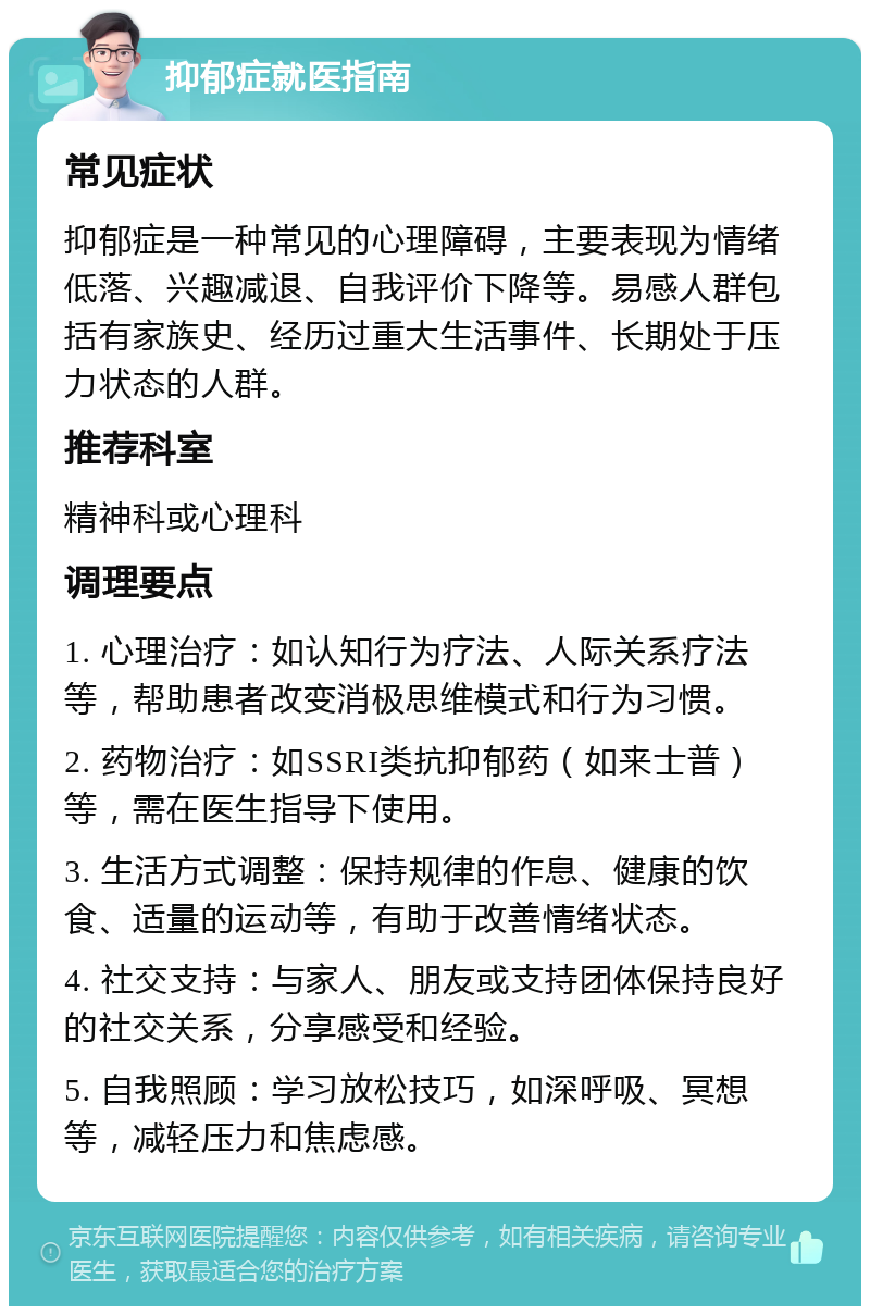 抑郁症就医指南 常见症状 抑郁症是一种常见的心理障碍，主要表现为情绪低落、兴趣减退、自我评价下降等。易感人群包括有家族史、经历过重大生活事件、长期处于压力状态的人群。 推荐科室 精神科或心理科 调理要点 1. 心理治疗：如认知行为疗法、人际关系疗法等，帮助患者改变消极思维模式和行为习惯。 2. 药物治疗：如SSRI类抗抑郁药（如来士普）等，需在医生指导下使用。 3. 生活方式调整：保持规律的作息、健康的饮食、适量的运动等，有助于改善情绪状态。 4. 社交支持：与家人、朋友或支持团体保持良好的社交关系，分享感受和经验。 5. 自我照顾：学习放松技巧，如深呼吸、冥想等，减轻压力和焦虑感。