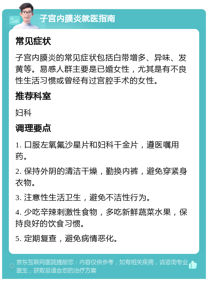 子宫内膜炎就医指南 常见症状 子宫内膜炎的常见症状包括白带增多、异味、发黄等。易感人群主要是已婚女性，尤其是有不良性生活习惯或曾经有过宫腔手术的女性。 推荐科室 妇科 调理要点 1. 口服左氧氟沙星片和妇科千金片，遵医嘱用药。 2. 保持外阴的清洁干燥，勤换内裤，避免穿紧身衣物。 3. 注意性生活卫生，避免不洁性行为。 4. 少吃辛辣刺激性食物，多吃新鲜蔬菜水果，保持良好的饮食习惯。 5. 定期复查，避免病情恶化。