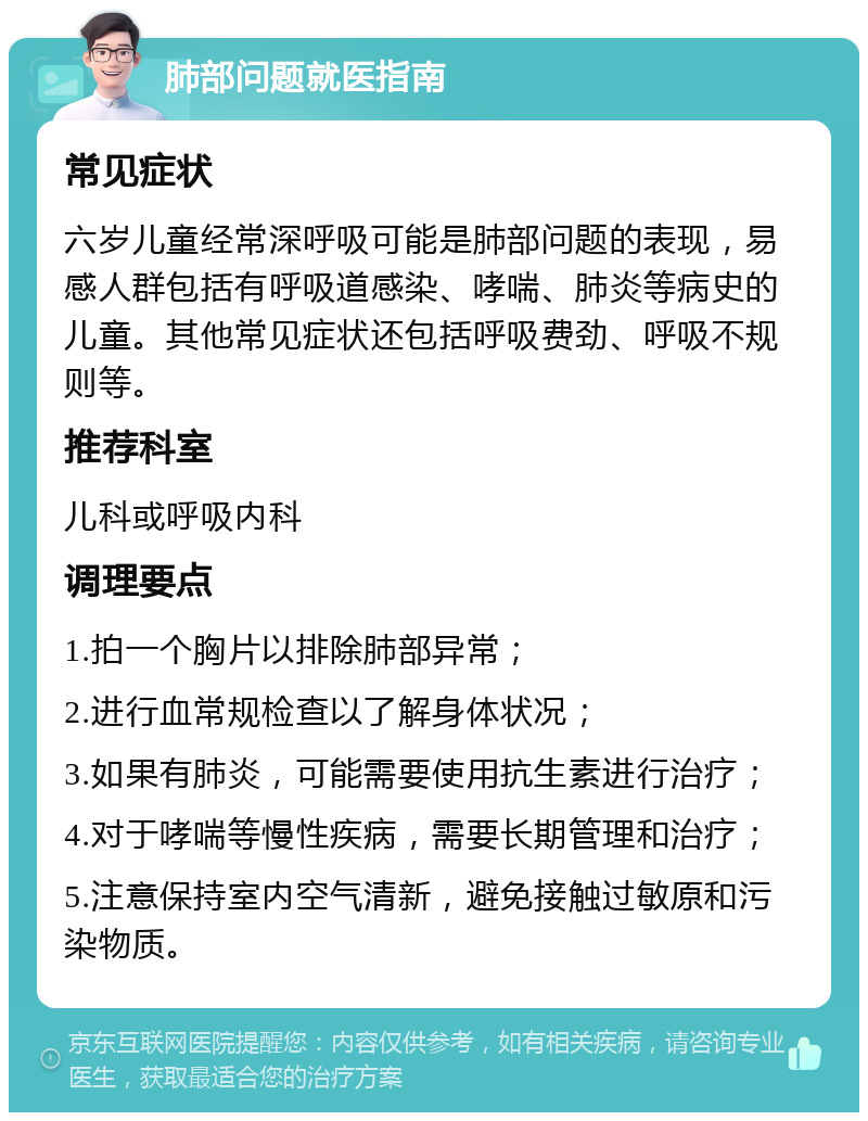 肺部问题就医指南 常见症状 六岁儿童经常深呼吸可能是肺部问题的表现，易感人群包括有呼吸道感染、哮喘、肺炎等病史的儿童。其他常见症状还包括呼吸费劲、呼吸不规则等。 推荐科室 儿科或呼吸内科 调理要点 1.拍一个胸片以排除肺部异常； 2.进行血常规检查以了解身体状况； 3.如果有肺炎，可能需要使用抗生素进行治疗； 4.对于哮喘等慢性疾病，需要长期管理和治疗； 5.注意保持室内空气清新，避免接触过敏原和污染物质。