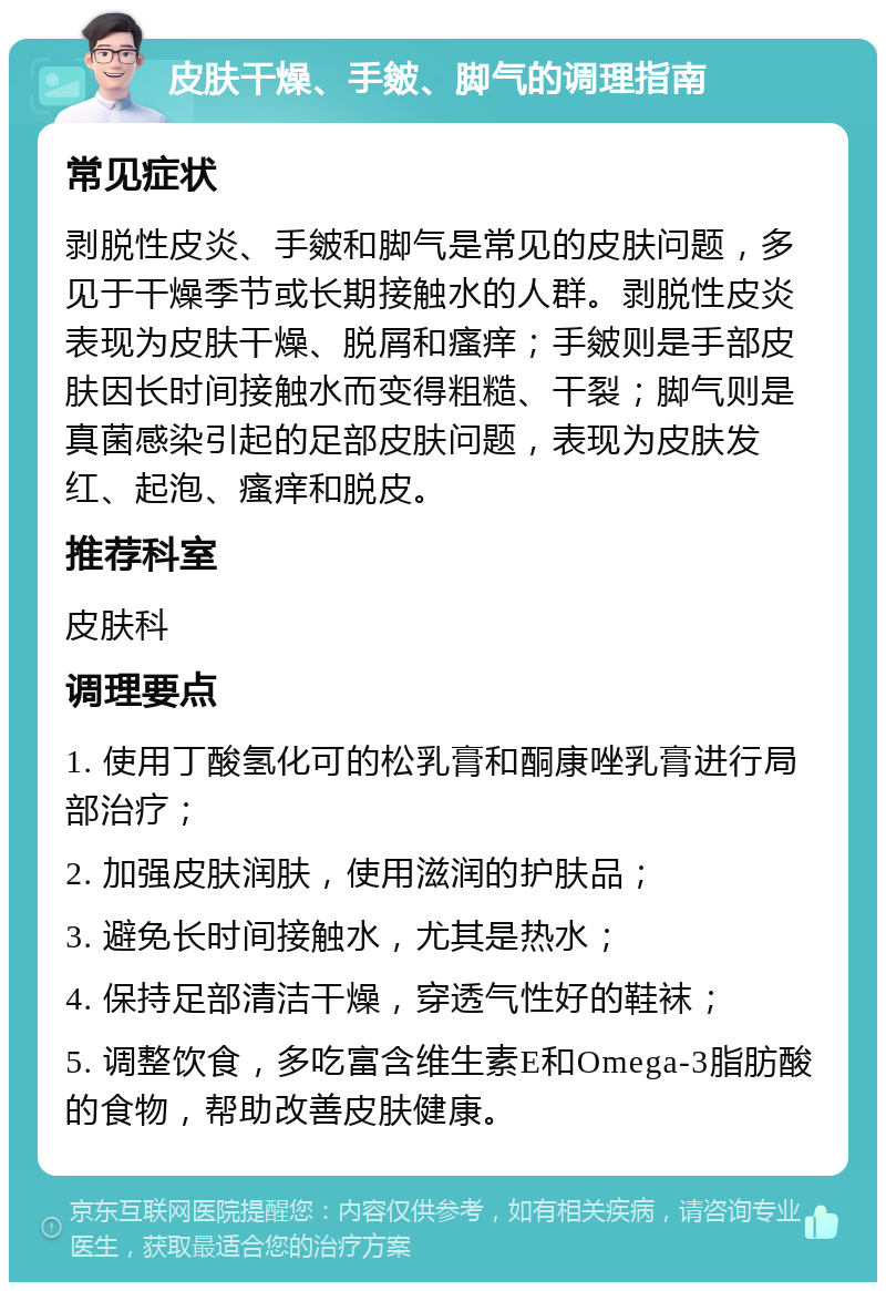 皮肤干燥、手皴、脚气的调理指南 常见症状 剥脱性皮炎、手皴和脚气是常见的皮肤问题，多见于干燥季节或长期接触水的人群。剥脱性皮炎表现为皮肤干燥、脱屑和瘙痒；手皴则是手部皮肤因长时间接触水而变得粗糙、干裂；脚气则是真菌感染引起的足部皮肤问题，表现为皮肤发红、起泡、瘙痒和脱皮。 推荐科室 皮肤科 调理要点 1. 使用丁酸氢化可的松乳膏和酮康唑乳膏进行局部治疗； 2. 加强皮肤润肤，使用滋润的护肤品； 3. 避免长时间接触水，尤其是热水； 4. 保持足部清洁干燥，穿透气性好的鞋袜； 5. 调整饮食，多吃富含维生素E和Omega-3脂肪酸的食物，帮助改善皮肤健康。