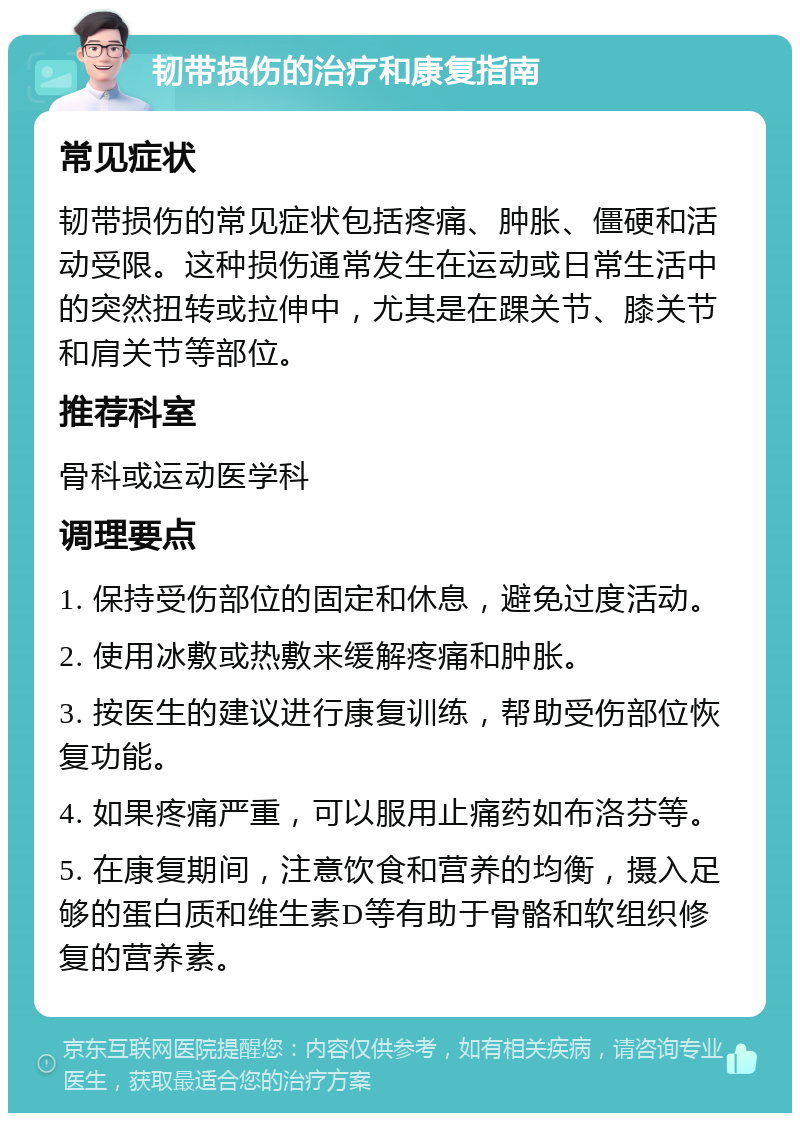 韧带损伤的治疗和康复指南 常见症状 韧带损伤的常见症状包括疼痛、肿胀、僵硬和活动受限。这种损伤通常发生在运动或日常生活中的突然扭转或拉伸中，尤其是在踝关节、膝关节和肩关节等部位。 推荐科室 骨科或运动医学科 调理要点 1. 保持受伤部位的固定和休息，避免过度活动。 2. 使用冰敷或热敷来缓解疼痛和肿胀。 3. 按医生的建议进行康复训练，帮助受伤部位恢复功能。 4. 如果疼痛严重，可以服用止痛药如布洛芬等。 5. 在康复期间，注意饮食和营养的均衡，摄入足够的蛋白质和维生素D等有助于骨骼和软组织修复的营养素。