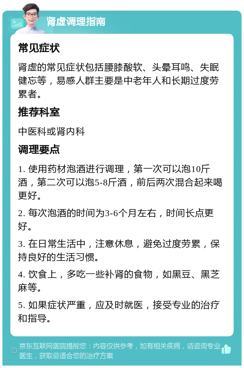 肾虚调理指南 常见症状 肾虚的常见症状包括腰膝酸软、头晕耳鸣、失眠健忘等，易感人群主要是中老年人和长期过度劳累者。 推荐科室 中医科或肾内科 调理要点 1. 使用药材泡酒进行调理，第一次可以泡10斤酒，第二次可以泡5-8斤酒，前后两次混合起来喝更好。 2. 每次泡酒的时间为3-6个月左右，时间长点更好。 3. 在日常生活中，注意休息，避免过度劳累，保持良好的生活习惯。 4. 饮食上，多吃一些补肾的食物，如黑豆、黑芝麻等。 5. 如果症状严重，应及时就医，接受专业的治疗和指导。