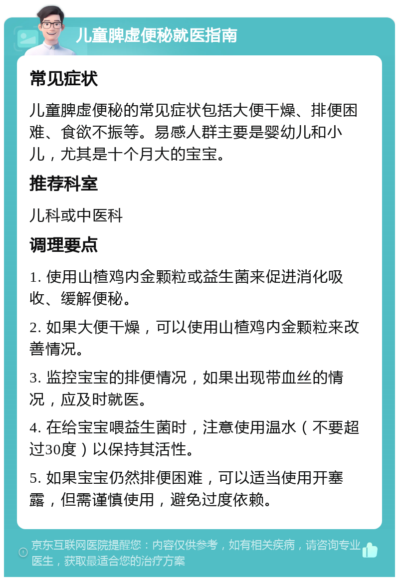 儿童脾虚便秘就医指南 常见症状 儿童脾虚便秘的常见症状包括大便干燥、排便困难、食欲不振等。易感人群主要是婴幼儿和小儿，尤其是十个月大的宝宝。 推荐科室 儿科或中医科 调理要点 1. 使用山楂鸡内金颗粒或益生菌来促进消化吸收、缓解便秘。 2. 如果大便干燥，可以使用山楂鸡内金颗粒来改善情况。 3. 监控宝宝的排便情况，如果出现带血丝的情况，应及时就医。 4. 在给宝宝喂益生菌时，注意使用温水（不要超过30度）以保持其活性。 5. 如果宝宝仍然排便困难，可以适当使用开塞露，但需谨慎使用，避免过度依赖。