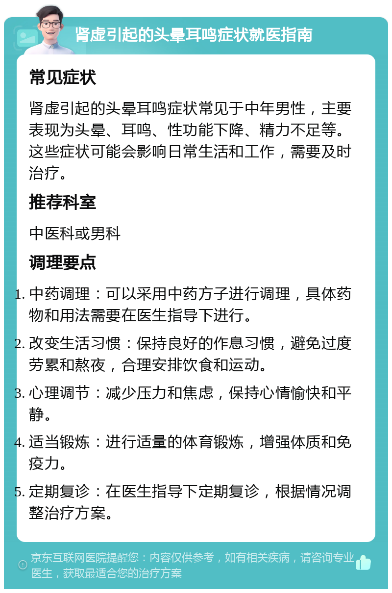 肾虚引起的头晕耳鸣症状就医指南 常见症状 肾虚引起的头晕耳鸣症状常见于中年男性，主要表现为头晕、耳鸣、性功能下降、精力不足等。这些症状可能会影响日常生活和工作，需要及时治疗。 推荐科室 中医科或男科 调理要点 中药调理：可以采用中药方子进行调理，具体药物和用法需要在医生指导下进行。 改变生活习惯：保持良好的作息习惯，避免过度劳累和熬夜，合理安排饮食和运动。 心理调节：减少压力和焦虑，保持心情愉快和平静。 适当锻炼：进行适量的体育锻炼，增强体质和免疫力。 定期复诊：在医生指导下定期复诊，根据情况调整治疗方案。