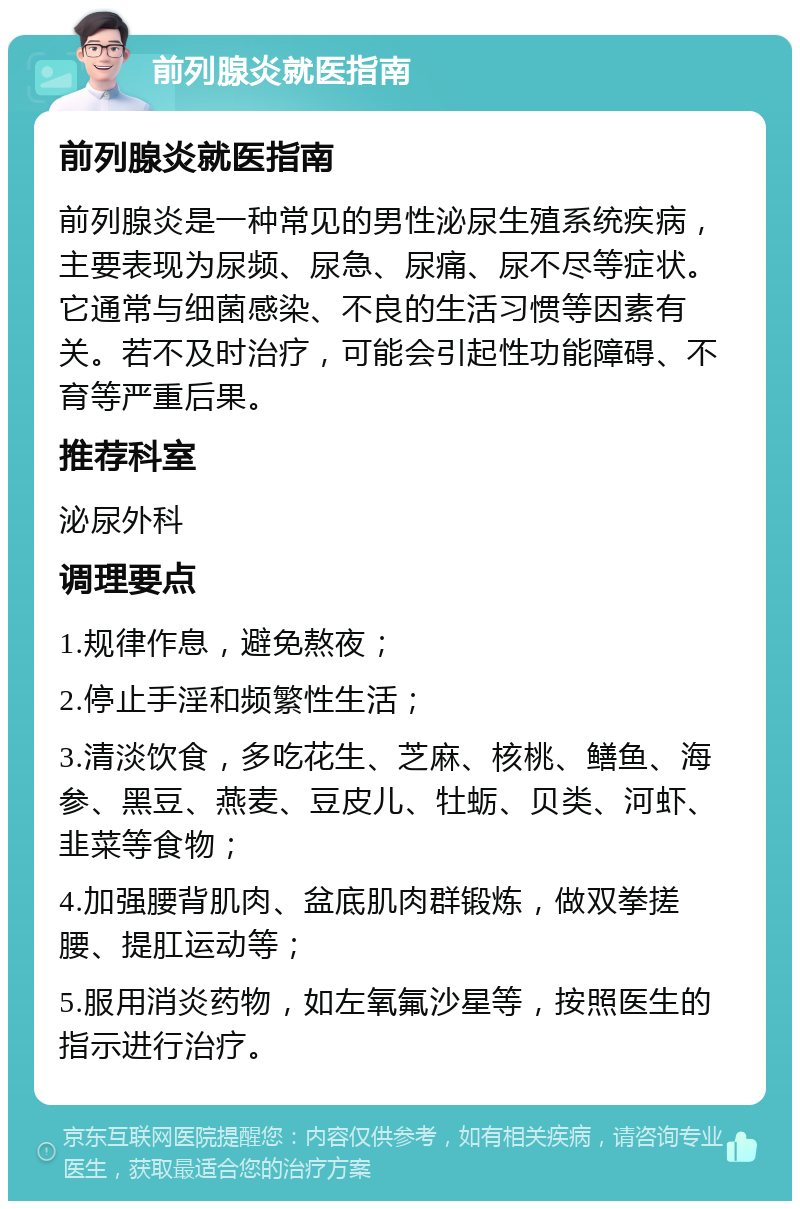 前列腺炎就医指南 前列腺炎就医指南 前列腺炎是一种常见的男性泌尿生殖系统疾病，主要表现为尿频、尿急、尿痛、尿不尽等症状。它通常与细菌感染、不良的生活习惯等因素有关。若不及时治疗，可能会引起性功能障碍、不育等严重后果。 推荐科室 泌尿外科 调理要点 1.规律作息，避免熬夜； 2.停止手淫和频繁性生活； 3.清淡饮食，多吃花生、芝麻、核桃、鳝鱼、海参、黑豆、燕麦、豆皮儿、牡蛎、贝类、河虾、韭菜等食物； 4.加强腰背肌肉、盆底肌肉群锻炼，做双拳搓腰、提肛运动等； 5.服用消炎药物，如左氧氟沙星等，按照医生的指示进行治疗。