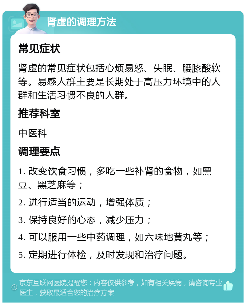 肾虚的调理方法 常见症状 肾虚的常见症状包括心烦易怒、失眠、腰膝酸软等。易感人群主要是长期处于高压力环境中的人群和生活习惯不良的人群。 推荐科室 中医科 调理要点 1. 改变饮食习惯，多吃一些补肾的食物，如黑豆、黑芝麻等； 2. 进行适当的运动，增强体质； 3. 保持良好的心态，减少压力； 4. 可以服用一些中药调理，如六味地黄丸等； 5. 定期进行体检，及时发现和治疗问题。