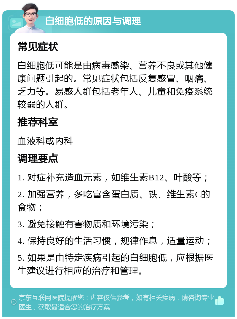 白细胞低的原因与调理 常见症状 白细胞低可能是由病毒感染、营养不良或其他健康问题引起的。常见症状包括反复感冒、咽痛、乏力等。易感人群包括老年人、儿童和免疫系统较弱的人群。 推荐科室 血液科或内科 调理要点 1. 对症补充造血元素，如维生素B12、叶酸等； 2. 加强营养，多吃富含蛋白质、铁、维生素C的食物； 3. 避免接触有害物质和环境污染； 4. 保持良好的生活习惯，规律作息，适量运动； 5. 如果是由特定疾病引起的白细胞低，应根据医生建议进行相应的治疗和管理。