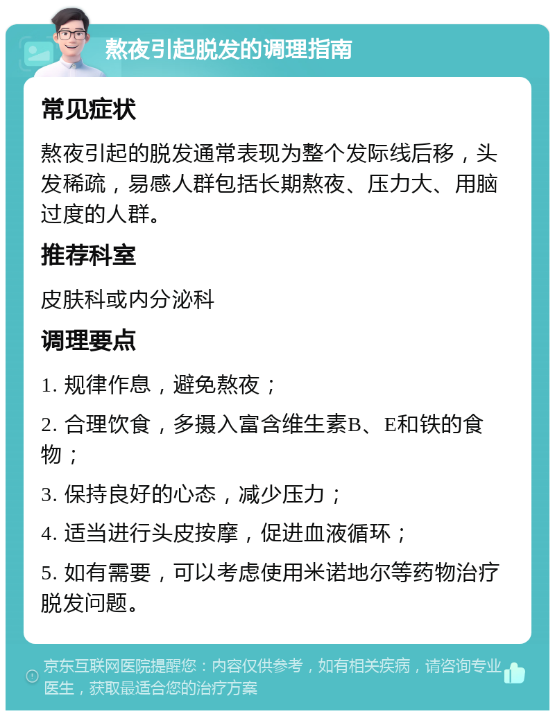 熬夜引起脱发的调理指南 常见症状 熬夜引起的脱发通常表现为整个发际线后移，头发稀疏，易感人群包括长期熬夜、压力大、用脑过度的人群。 推荐科室 皮肤科或内分泌科 调理要点 1. 规律作息，避免熬夜； 2. 合理饮食，多摄入富含维生素B、E和铁的食物； 3. 保持良好的心态，减少压力； 4. 适当进行头皮按摩，促进血液循环； 5. 如有需要，可以考虑使用米诺地尔等药物治疗脱发问题。