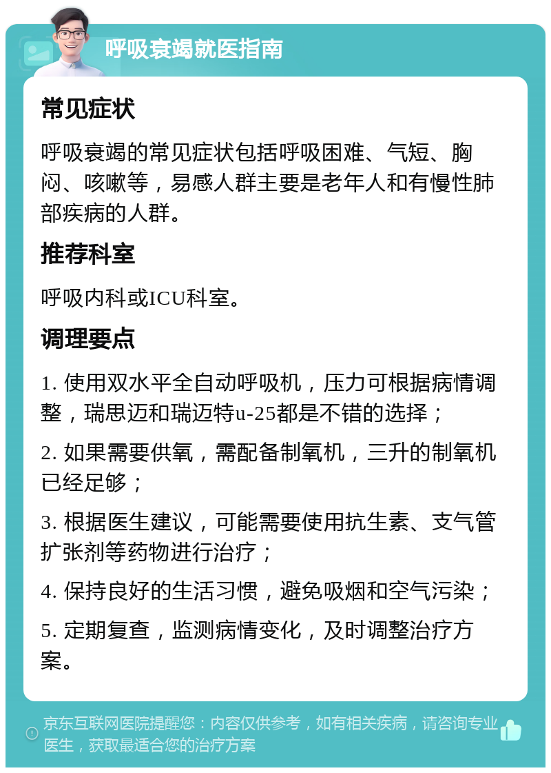 呼吸衰竭就医指南 常见症状 呼吸衰竭的常见症状包括呼吸困难、气短、胸闷、咳嗽等，易感人群主要是老年人和有慢性肺部疾病的人群。 推荐科室 呼吸内科或ICU科室。 调理要点 1. 使用双水平全自动呼吸机，压力可根据病情调整，瑞思迈和瑞迈特u-25都是不错的选择； 2. 如果需要供氧，需配备制氧机，三升的制氧机已经足够； 3. 根据医生建议，可能需要使用抗生素、支气管扩张剂等药物进行治疗； 4. 保持良好的生活习惯，避免吸烟和空气污染； 5. 定期复查，监测病情变化，及时调整治疗方案。