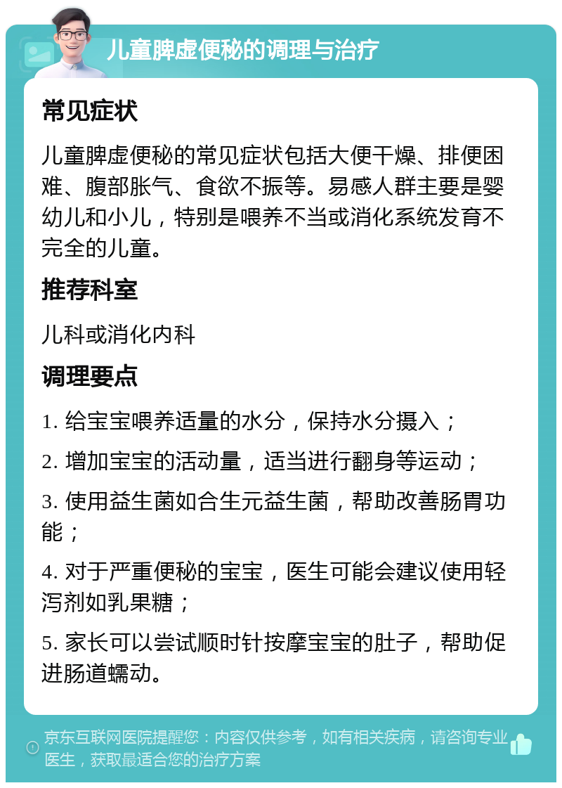 儿童脾虚便秘的调理与治疗 常见症状 儿童脾虚便秘的常见症状包括大便干燥、排便困难、腹部胀气、食欲不振等。易感人群主要是婴幼儿和小儿，特别是喂养不当或消化系统发育不完全的儿童。 推荐科室 儿科或消化内科 调理要点 1. 给宝宝喂养适量的水分，保持水分摄入； 2. 增加宝宝的活动量，适当进行翻身等运动； 3. 使用益生菌如合生元益生菌，帮助改善肠胃功能； 4. 对于严重便秘的宝宝，医生可能会建议使用轻泻剂如乳果糖； 5. 家长可以尝试顺时针按摩宝宝的肚子，帮助促进肠道蠕动。