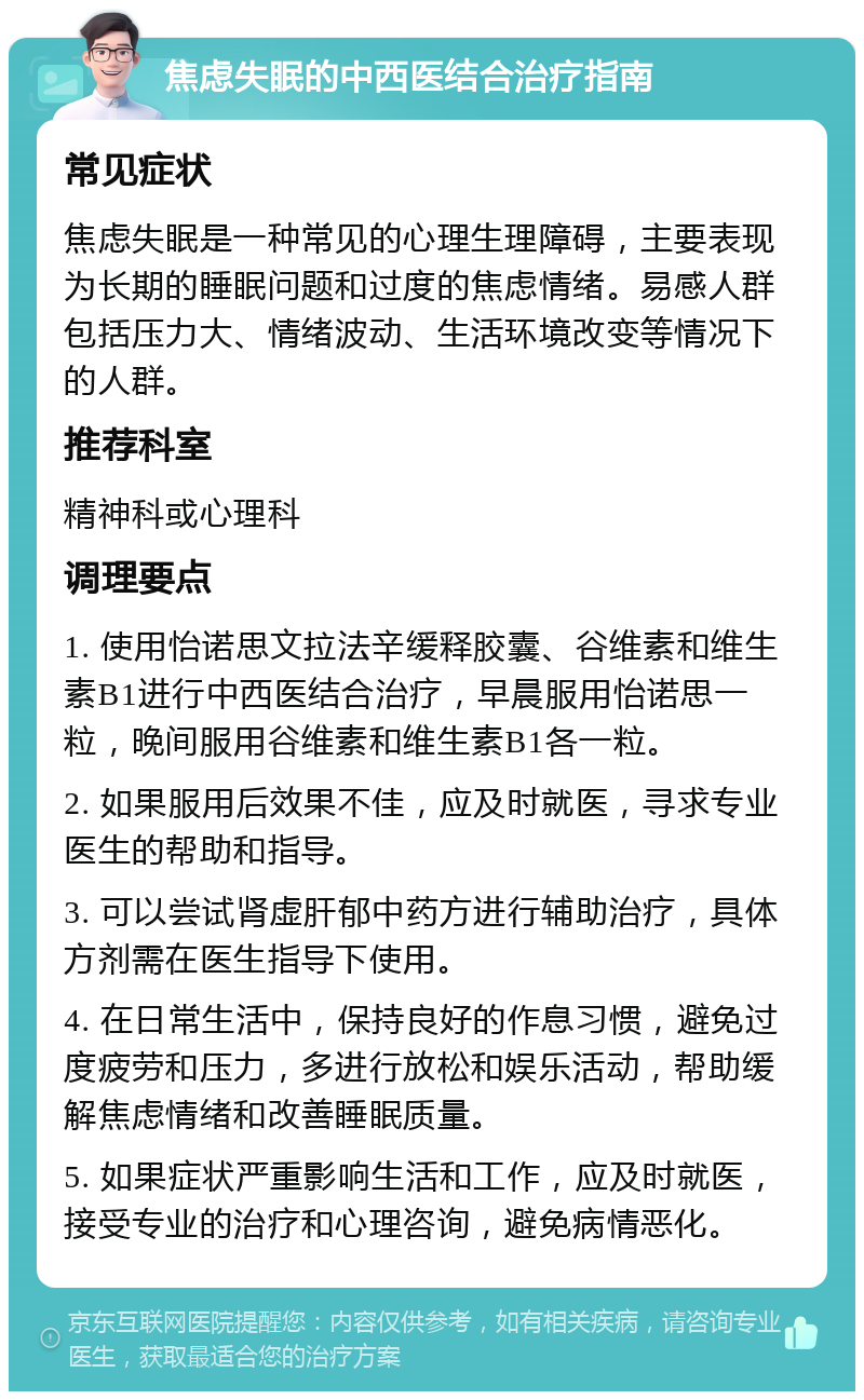 焦虑失眠的中西医结合治疗指南 常见症状 焦虑失眠是一种常见的心理生理障碍，主要表现为长期的睡眠问题和过度的焦虑情绪。易感人群包括压力大、情绪波动、生活环境改变等情况下的人群。 推荐科室 精神科或心理科 调理要点 1. 使用怡诺思文拉法辛缓释胶囊、谷维素和维生素B1进行中西医结合治疗，早晨服用怡诺思一粒，晚间服用谷维素和维生素B1各一粒。 2. 如果服用后效果不佳，应及时就医，寻求专业医生的帮助和指导。 3. 可以尝试肾虚肝郁中药方进行辅助治疗，具体方剂需在医生指导下使用。 4. 在日常生活中，保持良好的作息习惯，避免过度疲劳和压力，多进行放松和娱乐活动，帮助缓解焦虑情绪和改善睡眠质量。 5. 如果症状严重影响生活和工作，应及时就医，接受专业的治疗和心理咨询，避免病情恶化。