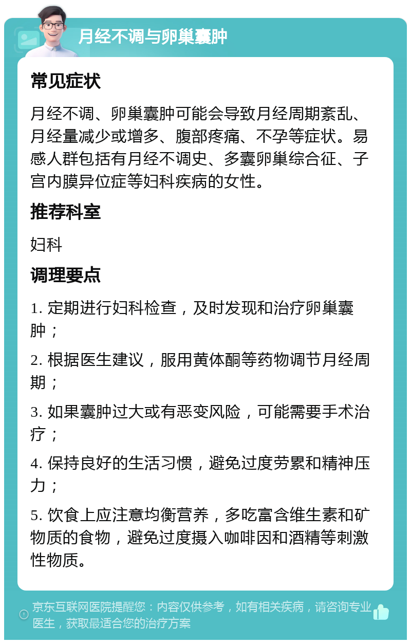 月经不调与卵巢囊肿 常见症状 月经不调、卵巢囊肿可能会导致月经周期紊乱、月经量减少或增多、腹部疼痛、不孕等症状。易感人群包括有月经不调史、多囊卵巢综合征、子宫内膜异位症等妇科疾病的女性。 推荐科室 妇科 调理要点 1. 定期进行妇科检查，及时发现和治疗卵巢囊肿； 2. 根据医生建议，服用黄体酮等药物调节月经周期； 3. 如果囊肿过大或有恶变风险，可能需要手术治疗； 4. 保持良好的生活习惯，避免过度劳累和精神压力； 5. 饮食上应注意均衡营养，多吃富含维生素和矿物质的食物，避免过度摄入咖啡因和酒精等刺激性物质。