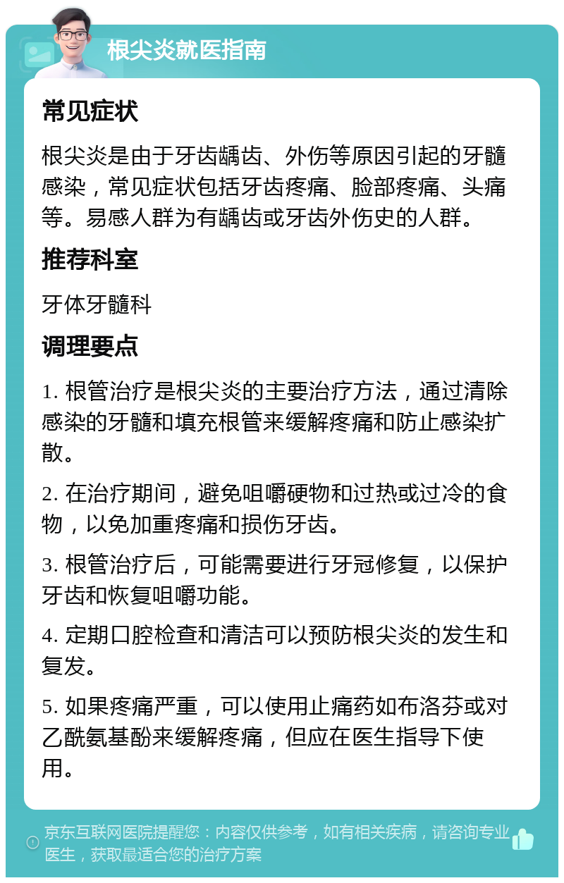 根尖炎就医指南 常见症状 根尖炎是由于牙齿龋齿、外伤等原因引起的牙髓感染，常见症状包括牙齿疼痛、脸部疼痛、头痛等。易感人群为有龋齿或牙齿外伤史的人群。 推荐科室 牙体牙髓科 调理要点 1. 根管治疗是根尖炎的主要治疗方法，通过清除感染的牙髓和填充根管来缓解疼痛和防止感染扩散。 2. 在治疗期间，避免咀嚼硬物和过热或过冷的食物，以免加重疼痛和损伤牙齿。 3. 根管治疗后，可能需要进行牙冠修复，以保护牙齿和恢复咀嚼功能。 4. 定期口腔检查和清洁可以预防根尖炎的发生和复发。 5. 如果疼痛严重，可以使用止痛药如布洛芬或对乙酰氨基酚来缓解疼痛，但应在医生指导下使用。