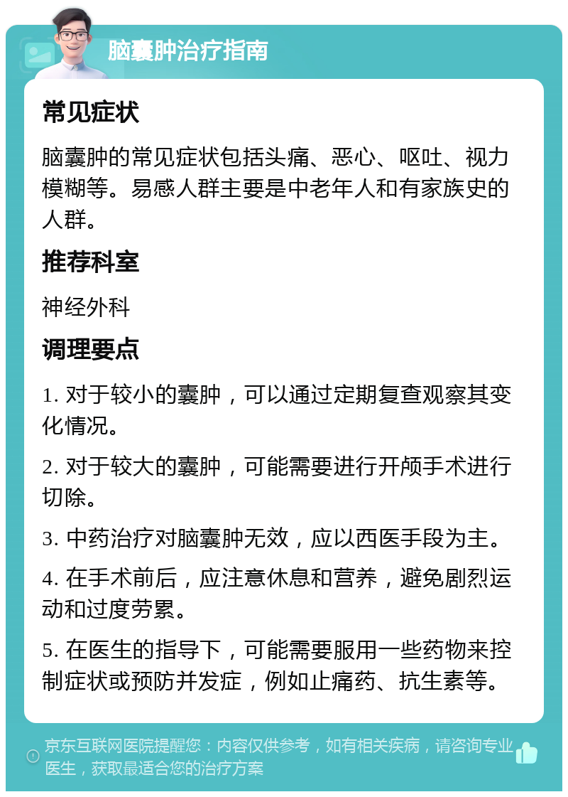 脑囊肿治疗指南 常见症状 脑囊肿的常见症状包括头痛、恶心、呕吐、视力模糊等。易感人群主要是中老年人和有家族史的人群。 推荐科室 神经外科 调理要点 1. 对于较小的囊肿，可以通过定期复查观察其变化情况。 2. 对于较大的囊肿，可能需要进行开颅手术进行切除。 3. 中药治疗对脑囊肿无效，应以西医手段为主。 4. 在手术前后，应注意休息和营养，避免剧烈运动和过度劳累。 5. 在医生的指导下，可能需要服用一些药物来控制症状或预防并发症，例如止痛药、抗生素等。