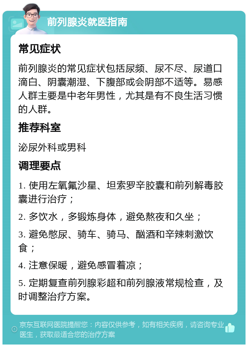 前列腺炎就医指南 常见症状 前列腺炎的常见症状包括尿频、尿不尽、尿道口滴白、阴囊潮湿、下腹部或会阴部不适等。易感人群主要是中老年男性，尤其是有不良生活习惯的人群。 推荐科室 泌尿外科或男科 调理要点 1. 使用左氧氟沙星、坦索罗辛胶囊和前列解毒胶囊进行治疗； 2. 多饮水，多锻炼身体，避免熬夜和久坐； 3. 避免憋尿、骑车、骑马、酗酒和辛辣刺激饮食； 4. 注意保暖，避免感冒着凉； 5. 定期复查前列腺彩超和前列腺液常规检查，及时调整治疗方案。